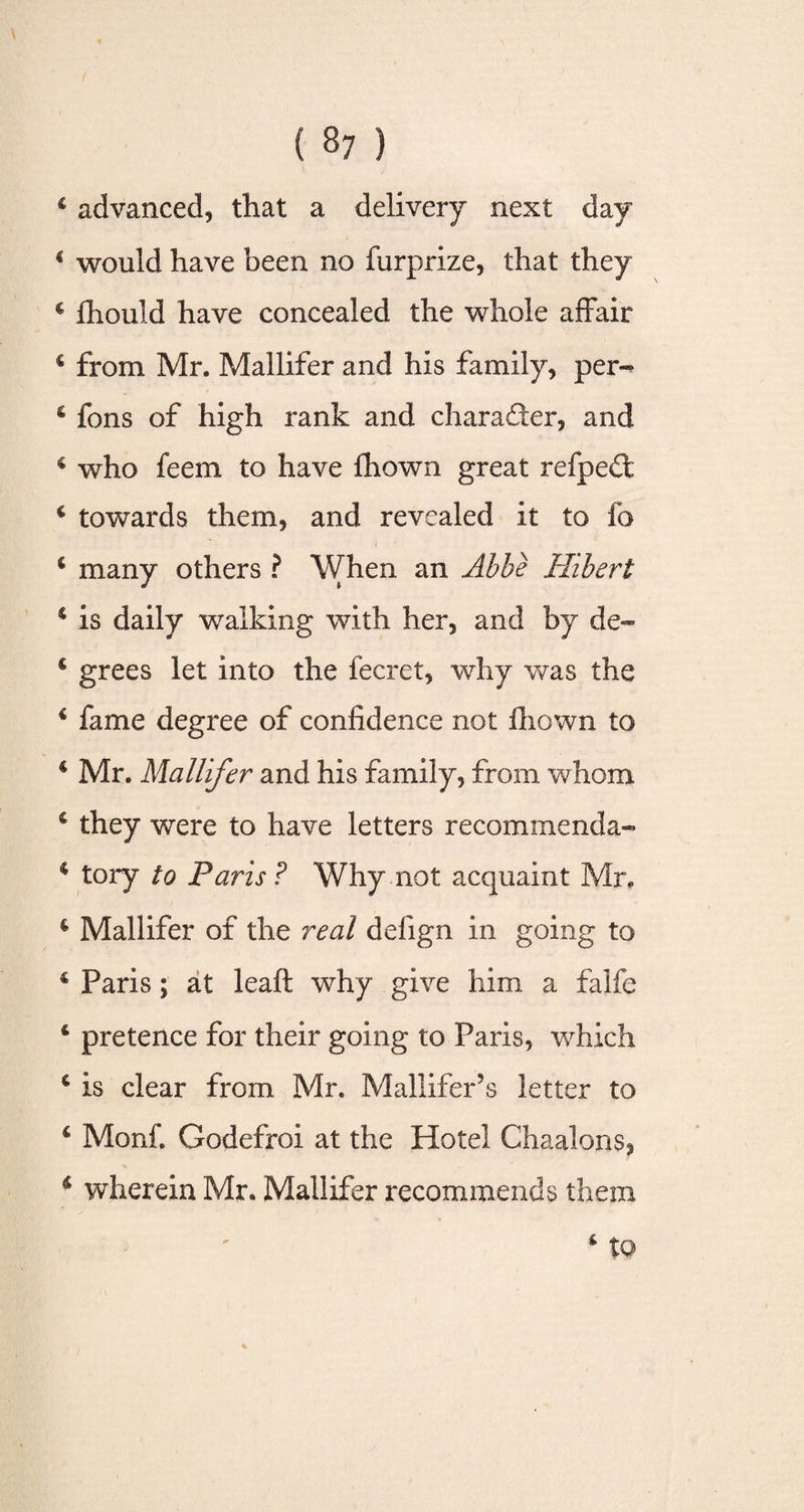 4 advanced, that a delivery next day 1 would have been no furprize, that they c fhould have concealed the whole affair 4 from Mr. Mallifer and his family, per-* 4 fons of high rank and charader, and 4 who feem to have fhown great refped 4 towards them, and revealed it to fo 4 many others ? When an Abbe Hibert 4 is daily walking with her, and by de~ 4 grees let into the fecret, why was the 4 fame degree of confidence not fhown to 4 Mr. Mallifer and his family, from whom 4 they were to have letters recommenda- 4 tory to Paris? Why not acquaint Mr. 4 Mallifer of the real defign in going to 4 Paris; at leaft why give him a falfe 4 pretence for their going to Paris, which 4 is clear from Mr. Mallifer’s letter to 4 Monf. Godefroi at the Hotel Chaalons, 4 wherein Mr. Mallifer recommends them i