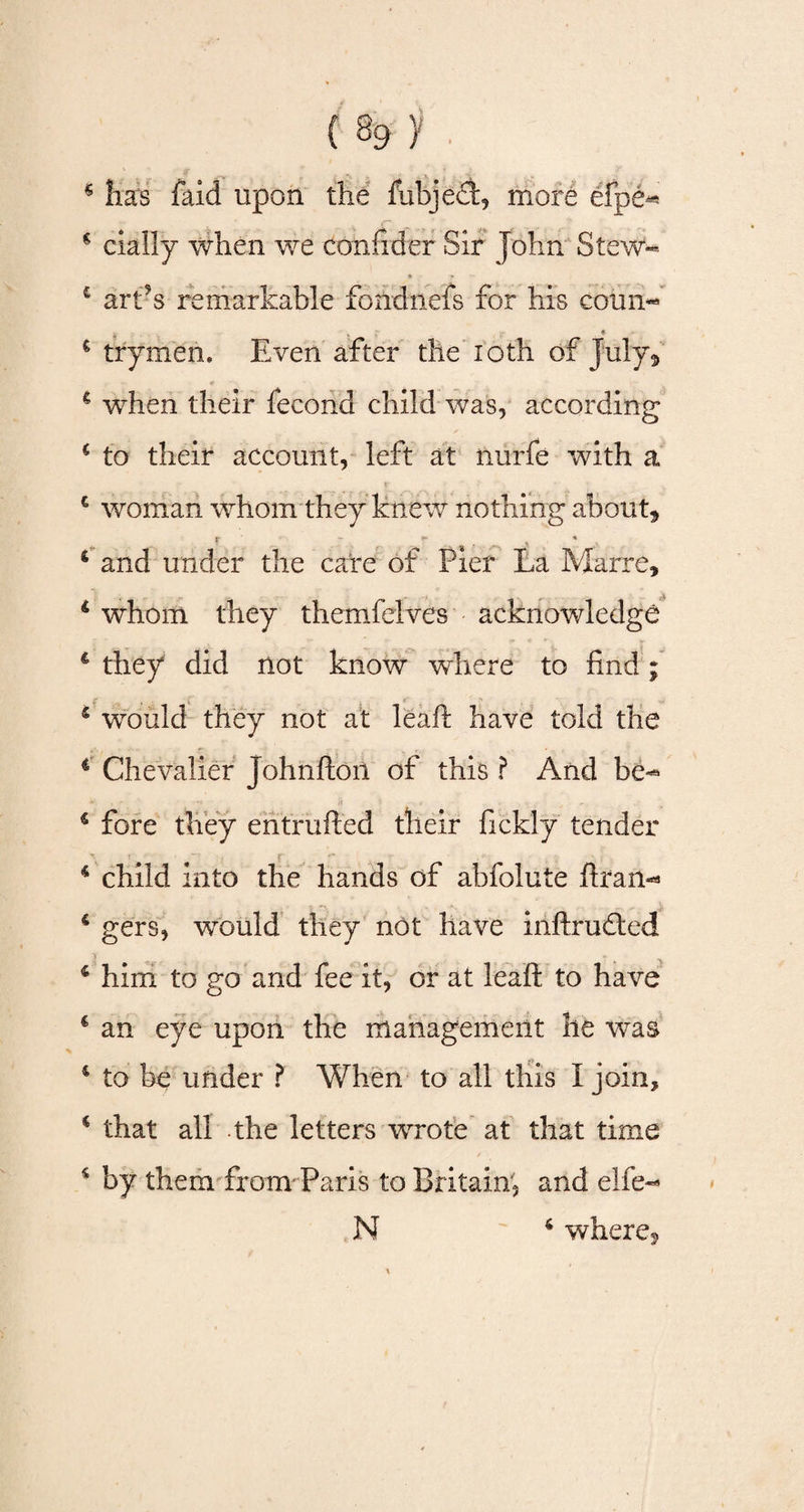 * lias faid upon the fubject, more efpe^ »- *• r * € dally when we confider Sir John Stew** c art’s remarkable fondnefs for his coun- « € trymen. Even after the ioth of July* 4 when their fecond child was, according 4 to their account, left at nurfe with a c woman whom they knew nothing about, r - * 4 and under the care of Pier La Marre, 6 whom they themfelves acknowledge 4 they did not know where to find; 5 would they not at leaft have told the 4 Chevalier johnfton of this ? And be-* 4 fore they entrufted their fickly tender 4 child into the hands of abfolute ftran** 4 gers, would they not have inftruded 4 him to go and fee it, or at leaft to have 4 an eye upon the management he was 4 to be under ? When to all this I join, 4 that all the letters wrote at that time 4 by them from- Paris to Britain, and elfe- N 4 where,