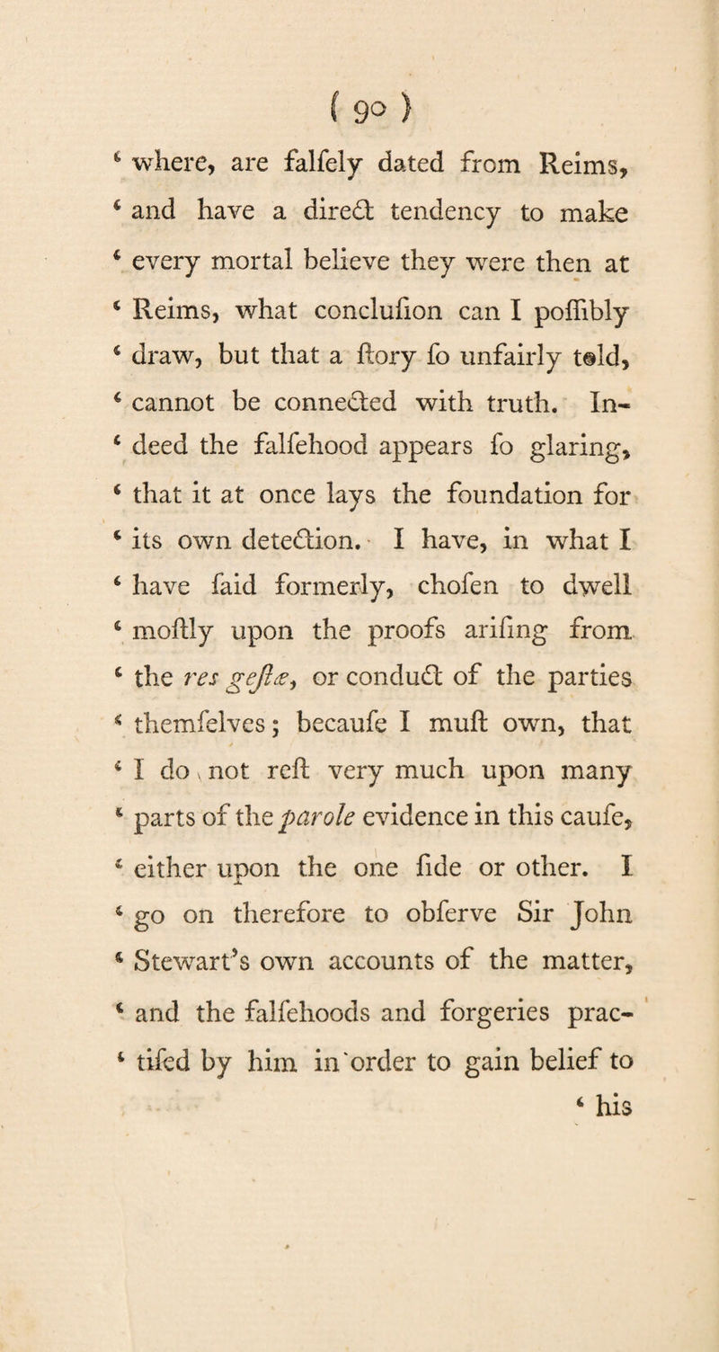 c where, are falfely dated from Reims, c and have a dire£t tendency to make 6 every mortal believe they were then at 4 Reims, what concluhon can I poffibly 4 draw, but that a ftory fo unfairly t@ld, 4 cannot be connected with truth. In- 4 deed the falfehood appears fo glaring, 6 that it at once lays the foundation for * its own dete&ion. I have, in what I 6 have faid formerly, chofen to dwell 4 moftly upon the proofs ariftng from 4 the res gejlse^ or conduct of the parties 4 themfelves; becaufe I muft own, that 4 I do > not reft very much upon many 4 parts of the parole evidence in this caufe, * either upon the one fide or other. I X. 4 go on therefore to obferve Sir John s Stewart’s own accounts of the matter, c and the falfehoods and forgeries prac- 4 tifed by him in order to gain belief to 4 his