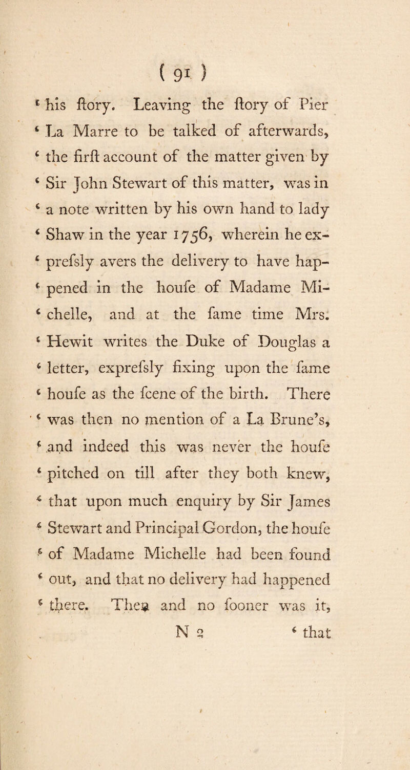 £ his ftory. Leaving the fiery of Pier 1 fc La Marre to be talked of afterwards* * the firft account of the matter given by c Sir John Stewart of this matter, was in c a note written by his own hand to lady 4 Shaw in the year 1756, wherein he ex- 4 prefsly avers the delivery to have hap- 4 pened in the houfe of Madame Mi- 4 chelle, and at the fame time Mrs. 4 Hewit writes the Duke of Douglas a 6 letter, exprefsly fixing upon the fame 4 houfe as the fcene of the birth. There 4 was then no mention of a La Brune’s, f and indeed this was never the houfe 4 pitched on till after they both knew, 4 that upon much enquiry by Sir James 4 Stewart and Principal Gordon, the houfe 4 of Madame Michelle had been found 4 out, and that no delivery had happened 5 there, Theg and no fooner was it,