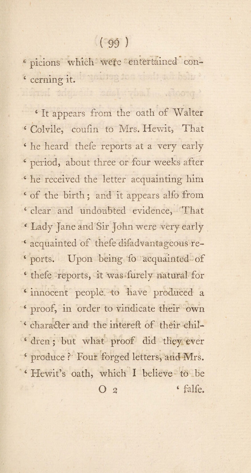 s picions which were entertained con- 4 cerning it* £ It appears from the oath of Walter 5 Colvile, coufin to Mrs. Hewit, That c lie heard thefe reports at a very early 6 period, about three or four weeks after 6 he received the letter acquainting him 4 of the birth; and it appears alfo from 4 clear and undoubted evidence. That c Lady Jane and Sir John were very early 4 acquainted of thefe‘disadvantageous re- 4 ports. Upon being fo acquainted of 4 thefe reports, it was furely natural for c innocent people to have produced a 4 proof, in order to vindicate their own - 1r ■ * &lt;«- 4 character and the intereft of their chil- T 4 dren; but what proof did they ever 4 produce ?‘ Four forged letters, and Mrs. 4 Hewit’s oath, which I believe to be O 2 4 falfe.