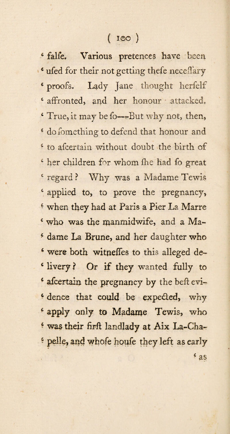 6 falfe. Various pretences have been 4 ufed for their not getting thefe necefiary 4 proofs. Lady Jane thought herfelf £ affronted^ and her honour attacked. 4 True, it may be fo--JBut why not, then, &amp; do fomething to defend that honour and 4 to afcertain without doubt the birth of 4 her children f^r whom fhe had fo great € regard ? Why was a Madame Tewis 6 applied to* to prove the pregnancy* ‘ when they had at Paris a Pier La Marre £ who was the manmidwife, and a Ma« 4 dame La Brune, and her daughter who 4 were both witneffes to this alleged de- 4 livery ? Or if they wanted fully to 4 afcertain the pregnancy by the beft evi~ 4 dence that could be expe&amp;ed, why 4 apply only to Madame Tewis, who 4 was their firft landlady at Aix La~Cha~ 4 pelle, and whofe houfe they left as early * r + 4 as