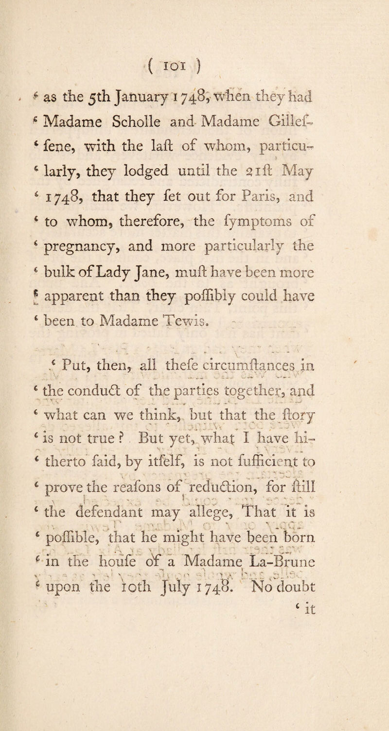 £ as the 5th January 1748, when they had * Madame Scholle and- Madame Glllefh 4 fene, with the laft of whom, particu™ $ 4 larly, they lodged until the 21ft May 4 17485 that they fet out for Paris, and c to whom, therefore, the fymptoms of 4 pregnancy, and more particularly the 4 bulk of Lady Jane, mu ft have been more s apparent than they poffibiy could have 4 been to Madame Tewis. 4 Put, then, all thefe circumftances in the conduct of the parties together, and ;.W' ' . ¥ what can we think, but that the ftory e:  .0. ; :: : ; is not true ? . But yet, what 1 have hi¬ therto faid, by itfelf, is not fufficient to prove the reafons of reduction, for ftill the defendant may allege, That it is ■ v, f - •; 1 y ’ r v r: ' poflible, that he might have been born K ‘ v ■ \ ■' - ■ • 1. Hr **’. *•* ... in the houfe of a Madame La-Brune upon the ioth July 1748. No doubt c it
