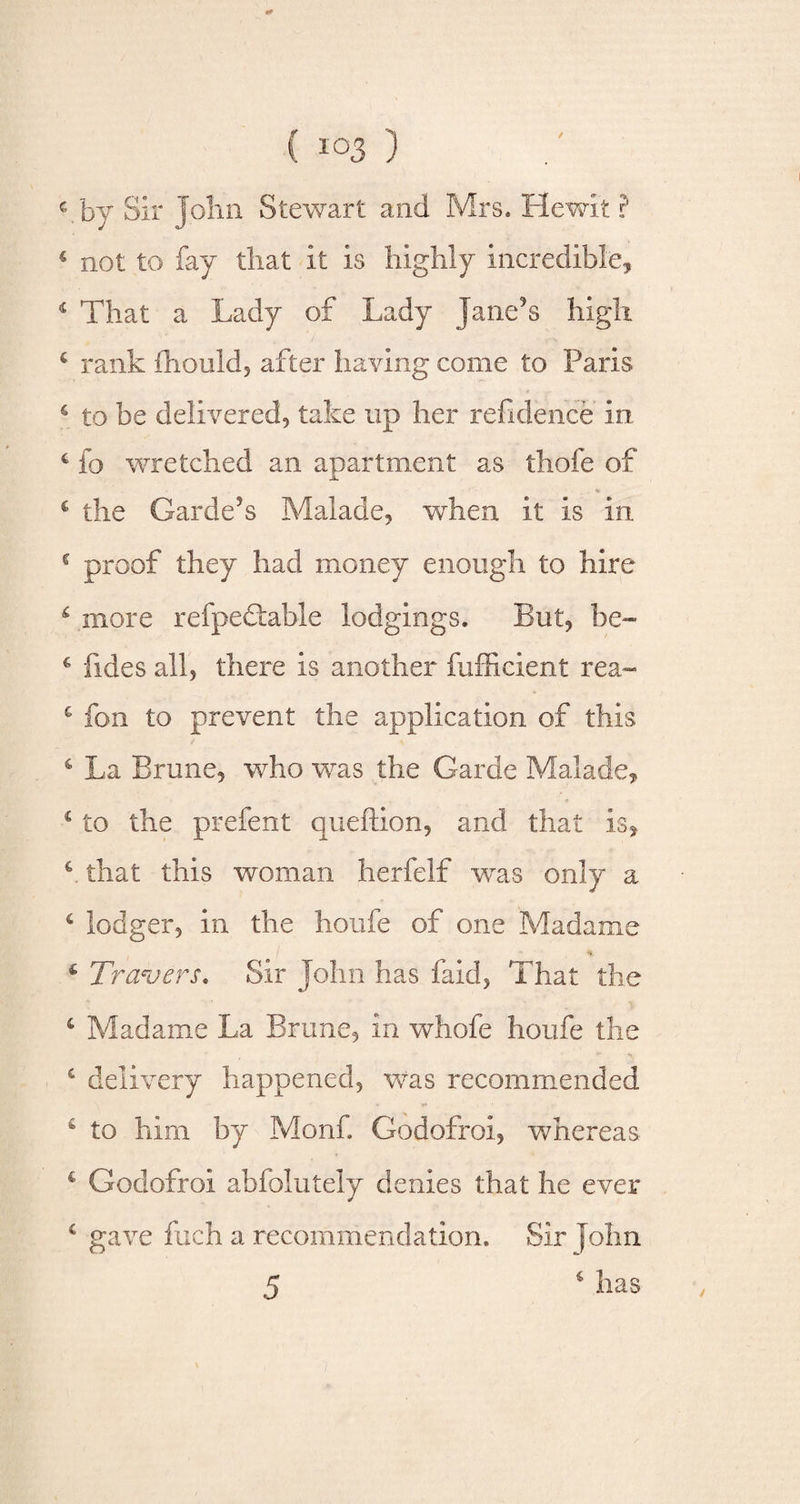 / c by Sir John Stewart and Mrs. Hewit ? ‘ not to fay that it is highly incredible, 4 That a Lady of Lady Jane’s high c rank fhould, after having come to Paris c to be delivered, take up her refidence in. * fo wretched an apartment as thofe of c the Garde’s Malade, when it is in c proof they had money enough to hire 6 more refpedtable lodgings. But, be- € fides all, there is another fufficient rea- £ fon to prevent the application of this 4 La Brune, who was the Garde Malade, 1 to the prefent queftion, and that is, c. that this woman herfelf was only a 6 lodger, in the houfe of one Madame 4 Travers* Sir John has faid, That the 4 Madame La Brune, in whofe houfe the £ delivery happened, was recommended 4 to him by Monf. Godofroi, whereas, € Godofroi abfolutely denies that he ever c gave fuch a recommendation. Sir John 5 6 has