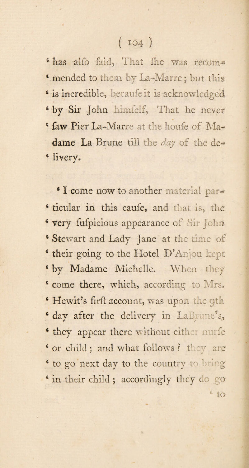 / { 104 } c has alfo faid, 'That fhe was recoin^ 4 mended to them by La-Marre; but this 4 is incredible, becaufe it is acknowledged 4 by Sir John himfelf, That he never 4 faw Pier La-Marre at the houfe of Ma¬ dame La Brune till the day of the de^ 4 livery. * I come now to another material par«= 4 ticular in this caufe, and that is, the 4 very fufpicious appearance of Sir John 4 Stewart and Lady Jane at the time of 4 their going to the Hotel D?An;o u he p t 4 by M adame Michelle. When they 4 come there, which, according to Mrs. 4 HewiLs firfi: account, was upon the gth 4 day after the delivery in LaEi une’s, 4 they appear there without either nuiie 4 or child; and what follows ? t ey are 4 to go next day to the country to brmg 4 in their child ; accordingly they do go to