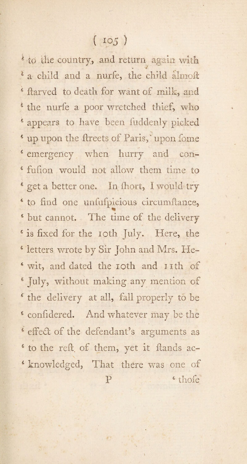 * Id the country, and return again with 4 a child and a nurfe, the child altnoft € ftarved to death for want of milk, and 5 the nurfe a poor wretched thief* who 6 appears to have been fuddenly picked 5 up upon the ftreets of Paris*' upon fome i emergency when hurry and con- s fufion would not allow them time to * get a better one. In fhort, I would try 4 to find one unfufpicious circumftance, 4 but cannot. The time of the delivery 4 is fixed for the ioth July. Here, the 6 letters wrote by Sir John and Mrs. He- * wit, and dated the ioth and nth of c July, without making any mention of 6 the delivery at all, fall properly to be € confidered. And whatever may be the c effeft of the defendant’s arguments as 4 to the reft, of them, yet it ftands ac- \ € knowledged, That there was one of P 4 thofe