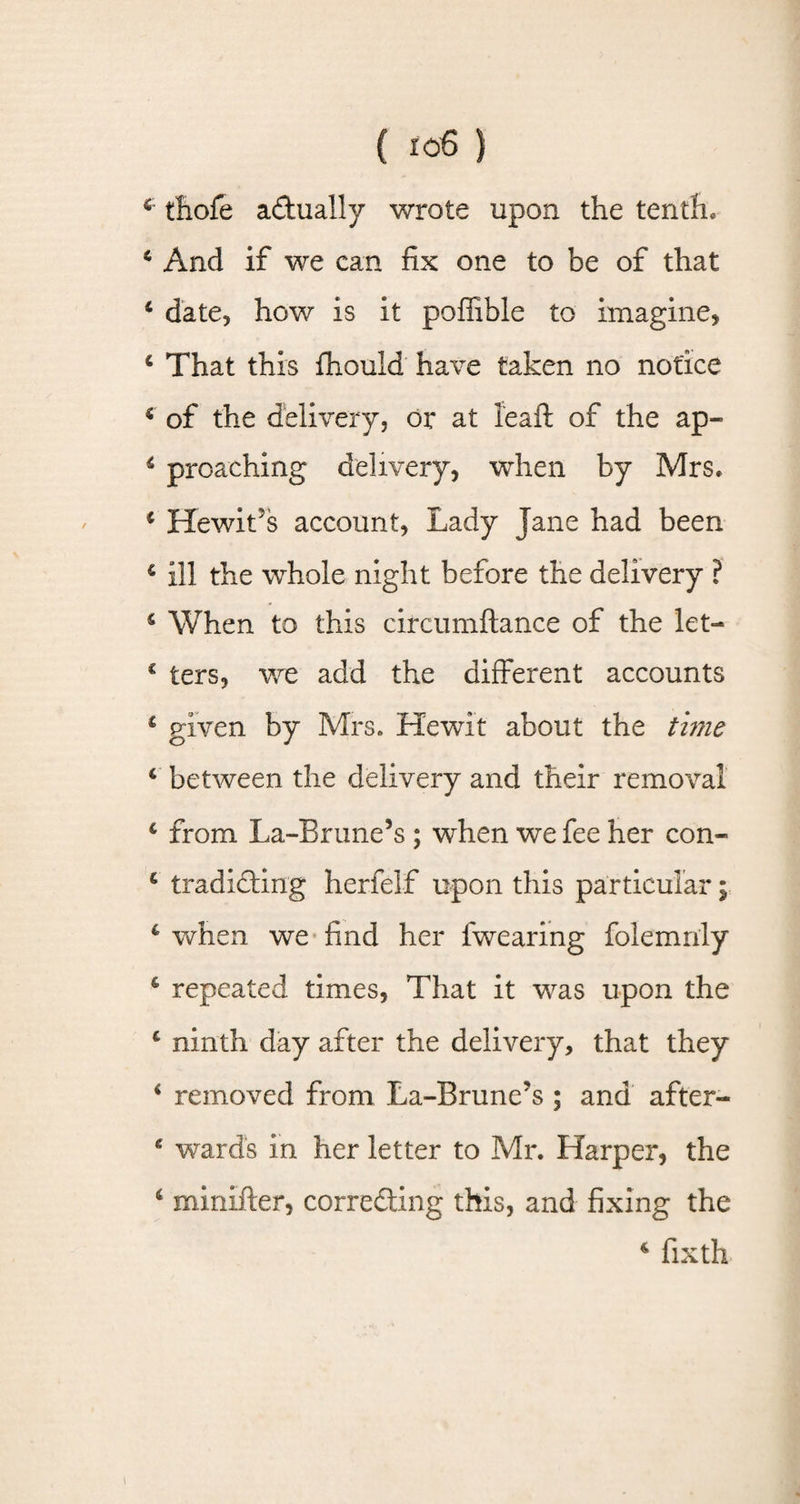 5 tliofe actually wrote upon the tenth. 6 And if we can fix one to be of that 6 date, how is it poffiblc to imagine, c That this fhould have taken no notice 4 of the delivery, or at leaft of the ap- 4 preaching delivery, when by Mrs. € Hewit's account, Lady Jane had been £ ill the whole night before the delivery ? £ When to this circumftance of the let— € ters, we add the different accounts 1 given by Mrs. He wit about the time c between the delivery and their removal £ from La-Brune’s ; when we fee her con- g tradiding herfelf upon this particular; c when we find her lwearing folemnly 6 repeated times, That it was upon the £ ninth day after the delivery, that they * removed from La-Brune?s ; and after- e wards in her letter to Mr. Harper, the ‘ minifter, correding this, and fixing the 4 fixth