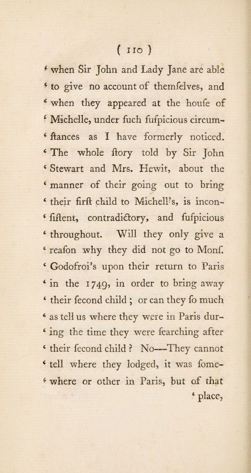 4 when Sir John and Lady Jane are able * to give no account of themfelves, and 4 when they appeared at the houfe of c Michelle, under fuch fufpicious circum- 4 fiances as I have formerly noticed, 4 The whole ftory told by Sir John 4 Stewart and Mrs. Hewit, about the 4 manner of their going out to bring 4 their firft child to MichelPs, is incon- 4 filtent, contradictory, and fufpicious 4 throughout. Will they only give a 4 reafon why they did not go to Monf. 4 Godofroi’s upon their return to Paris 4 in the 1749, in order to bring away 4 their fecond child ; or can they fo much 4 as tell us where they were in Paris dur- 4 ing the time they were fearching after 4 their fecond child ? No—They cannot 4 tell where they lodged, it was fome- * where or other in Paris, but of that 4 place.
