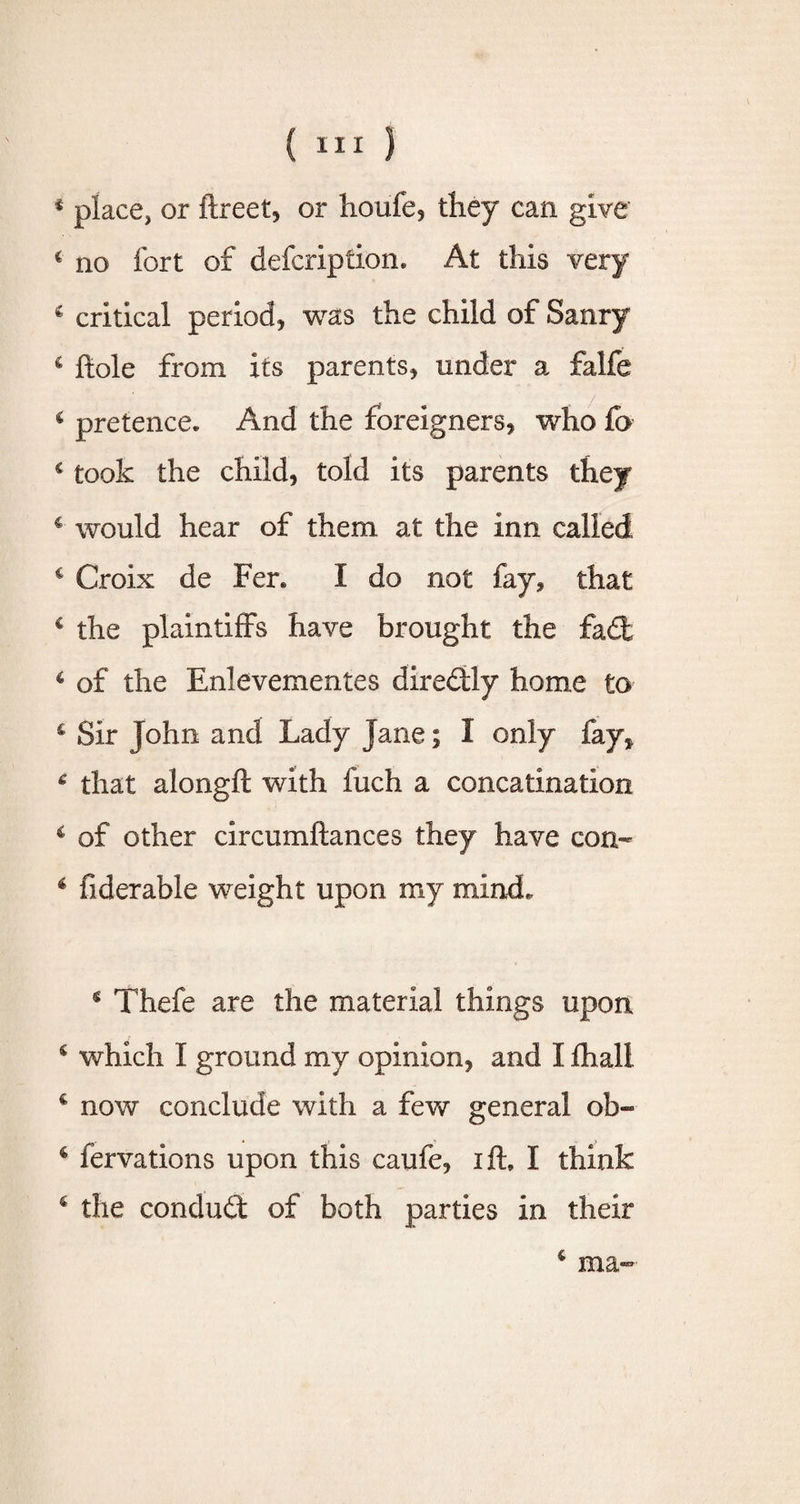 * place, or ftreet, or houfe, they can give c no fort of defcription. At this very 4 critical period, was the child of Saury 6 hole from its parents, under a falfe 4 pretence* And the foreigners, who fo c took the child, told its parents they c would hear of them at the inn called c Croix de Fer, I do not fay, that c the plaintiffs have brought the fait 6 of the Enlevementes direitly home to 4 Sir John and Lady Jane; I only fay, 6 that alongft with fuch a concatlnatlon 4 of other circumftances they have con- 4 fiderable weight upon my mind. 4 Thefe are the material things upon 4 which I ground my opinion, and I fhali 4 now conclude with a few general ob- 4 fervations upon this caufe, ifh I think c the conduit of both parties in their 4 ma-