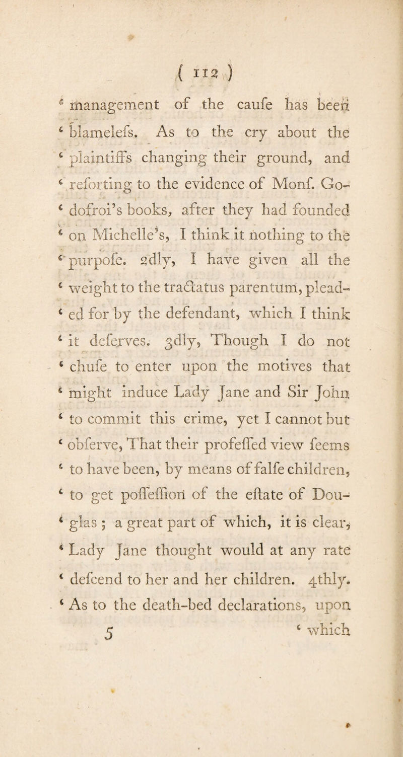. •* . \ 1 management of the caufe has been 6 blamelefs. As to the cry about the 4 plaintiffs changing their ground, and 4 referring to the evidence of Monf. Go- 4 dofroi’s hooks, after they had founded c on Michelle's, I think it nothing to the c purpofe. sdly, I have given all the £ weight to the tra&atus parentum, plead- 4 ed for by the defendant, wThich I think 4 It deferves, 3 dry, Though I do not 4 chufe to enter upon the motives that * might induce Lady Jane and Sir John 4 to commit this crime, yet I cannot but 4 obferve, That their profeffed view feerns 4 to have been, by means of falfe children, 4 to get poffeffiori of the eftate of Don- 4 glas ; a great part of which, it is clear, 4 Lady Jane thought would at any rate 4 defeend to her and her children. 4thly. 4 As to the death-bed declarations, upon 5 4 which