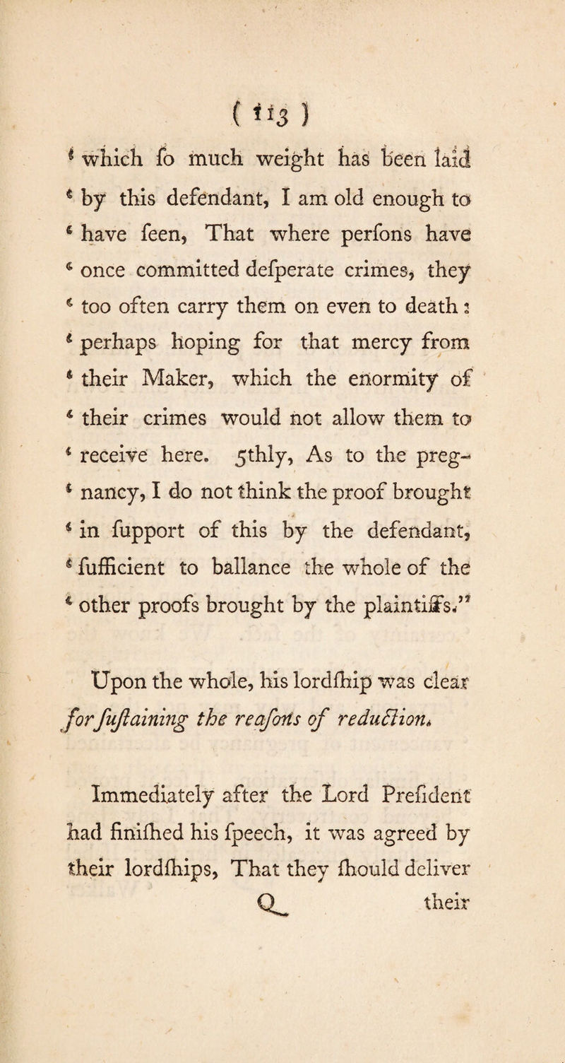 * which fo much weight has been laid 4 by this defendant, I am old enough to s have feen, That where perfons have 4 once committed defperate crimes, they 4 too often carry them on even to death 2 4 perhaps hoping for that mercy from 6 their Maker, which the enormity of 4 their crimes would not allow them to 4 receive here. 5thly, As to the preg- 4 nancy, I do not think the proof brought 4 in fupport of this by the defendant, 4 fufficient to ballance the whole of the 4 other proofs brought by the plaintiffs/3 Upon the whole, his lordfhip was clear forfujlaining the reafons of reduction, Immediately after the Lord Prefident had finifhed his fpeech, it was agreed by their lordfhips, That they fhould deliver their