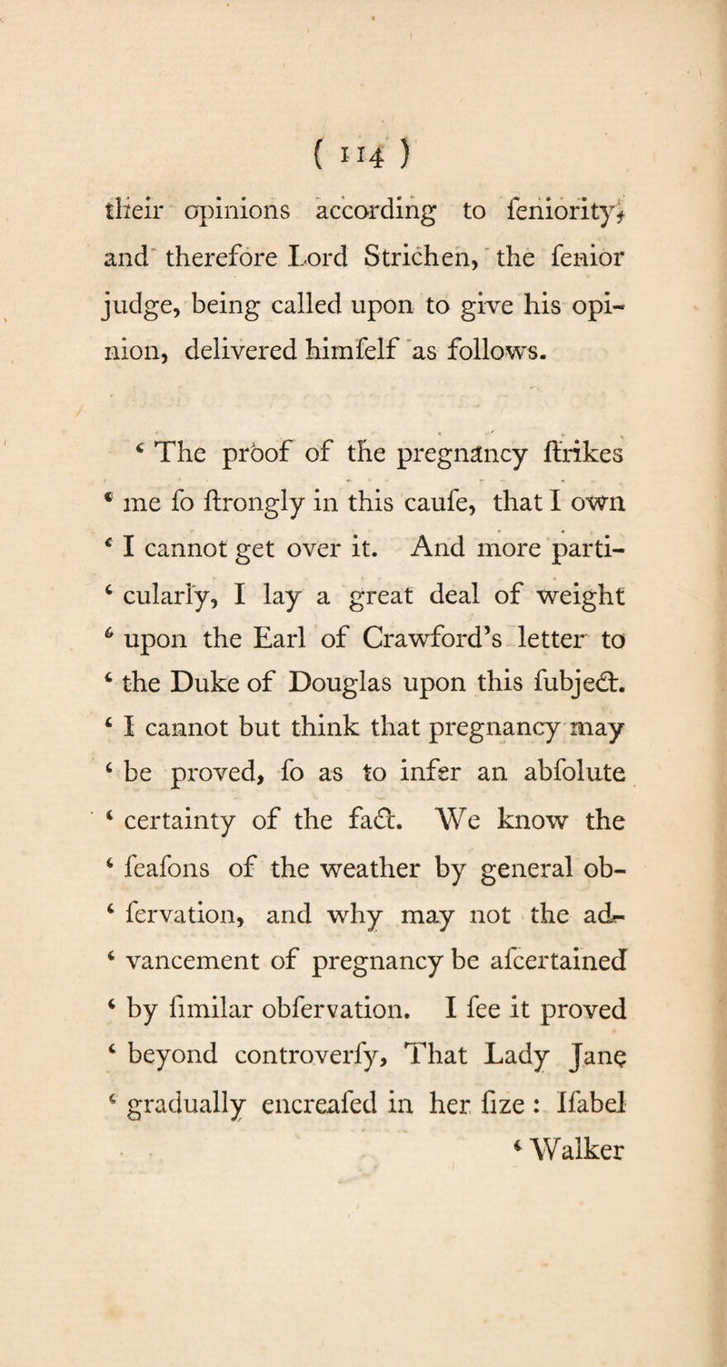 their opinions according to feniority* and therefore Lord Strichen, the fenior judge, being called upon to give his opi¬ nion, delivered himfelf as follows. 4 The proof of the pregnancy ft’rikes * me fo ftrongly in this caufe, that I own 4 I cannot get over it. And more parti- 6 cularly, I lay a great deal of weight 6 upon the Earl of Crawford’s letter to 4 the Duke of Douglas upon this fubjedt. 4 I cannot but think that pregnancy may 4 be proved, fo as to infer an abfolute 4 certainty of the fadt. We know the 4 feafons of the weather by general ob- 4 fervation, and why may not the ad- 4 vancement of pregnancy be afcertained 4 by fnnilar obfervation. I fee it proved 4 beyond controverfy. That Lady Jane 4 gradually encreafed in her fize : Ifabel 4 Walker