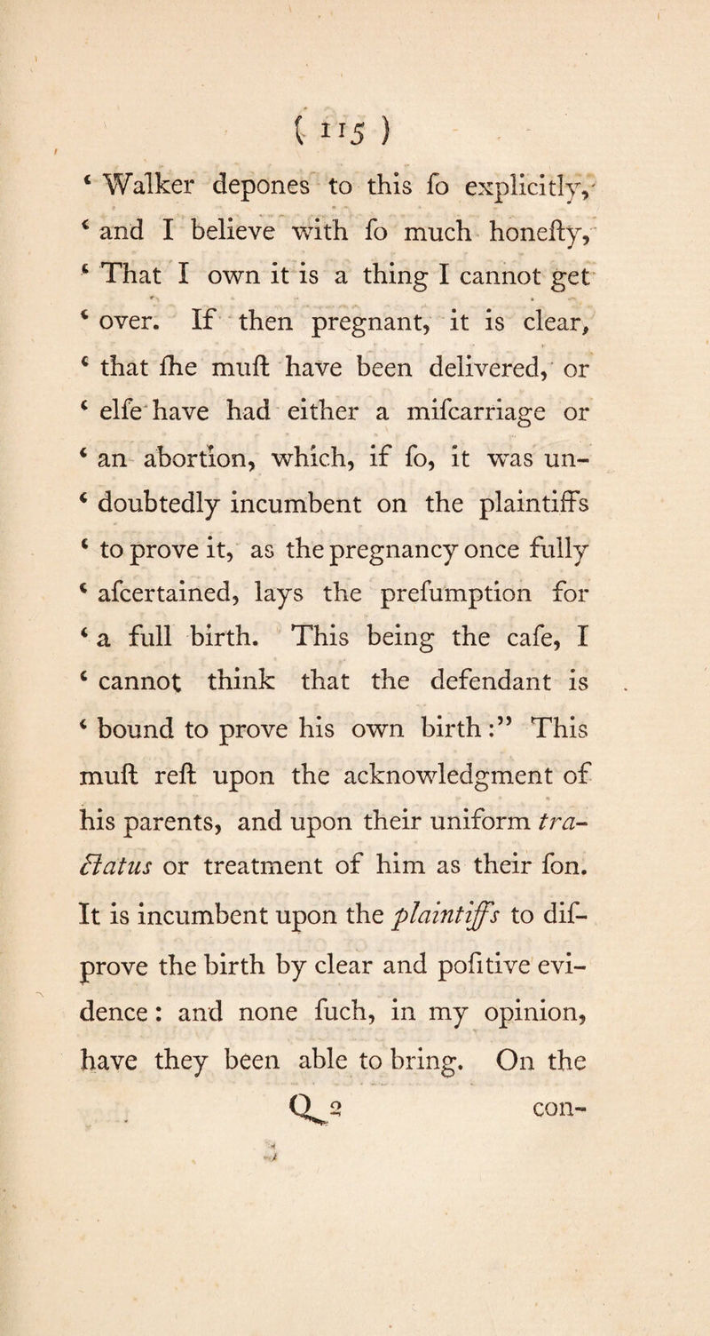 J t 115 ) 4 Walker depones to this fo explicitly/ 4 and I believe with fo much honefty, 4 That I own it is a thing I cannot get * M * •> 4 over. If then pregnant, it is clear, 4 that fhe muft have been delivered, or 4 elfe have had either a mifcarriage or 4 an abortion, which, if fo, it was un- 4 doubtedly incumbent on the plaintiffs 4 to prove it, as the pregnancy once fully 4 afcertained, lays the prefumption for 4 a full birth. This being the cafe, I 4 cannot think that the defendant is 4 bound to prove his own birthThis muft reft upon the acknowledgment of *• * • his parents, and upon their uniform tra- Flatus or treatment of him as their fon. It is incumbent upon the plaintiffs to dis¬ prove the birth by clear and pofitive evi¬ dence : and none fuch, in my opinion, have they been able to bring. On the Qj* con-