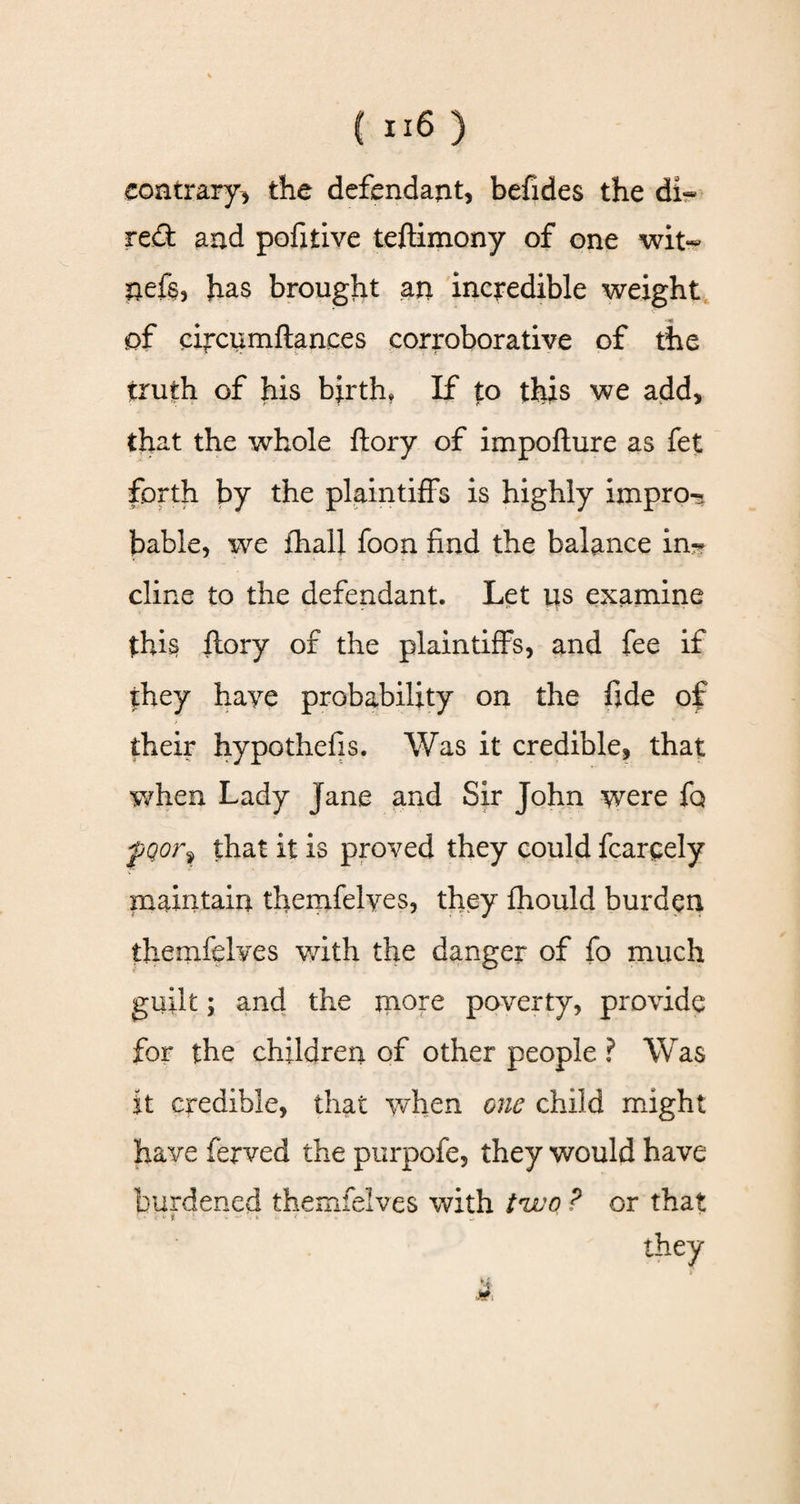 contrary, the defendant, befides the di~ red and pofitive teftimony of one wit- nefe, has brought an incredible weight of circumfiances corroborative of the truth of his birth* If to this we add, that the whole ftory of impofture as fet forth by the plaintiffs is highly impro¬ bable, we fhall foon find the balance in¬ cline to the defendant. Let 14s examine thi§ ftory of the plaintiffs, and fee if they haye probability on the fide of their hypothefis. Was it credible, that when Lady Jane and Sir John were fq fQorf that it is proved they could fcareely maintain themfelves, they fhould burden themfelves with the danger of fo much guilt; and the more poverty, provide for the children of other people ? Was it credible, that when one child might have ferved the purpofe, they would have burdened themfelves with i'wo ? or that n ■. * t ■ - • <, < • they