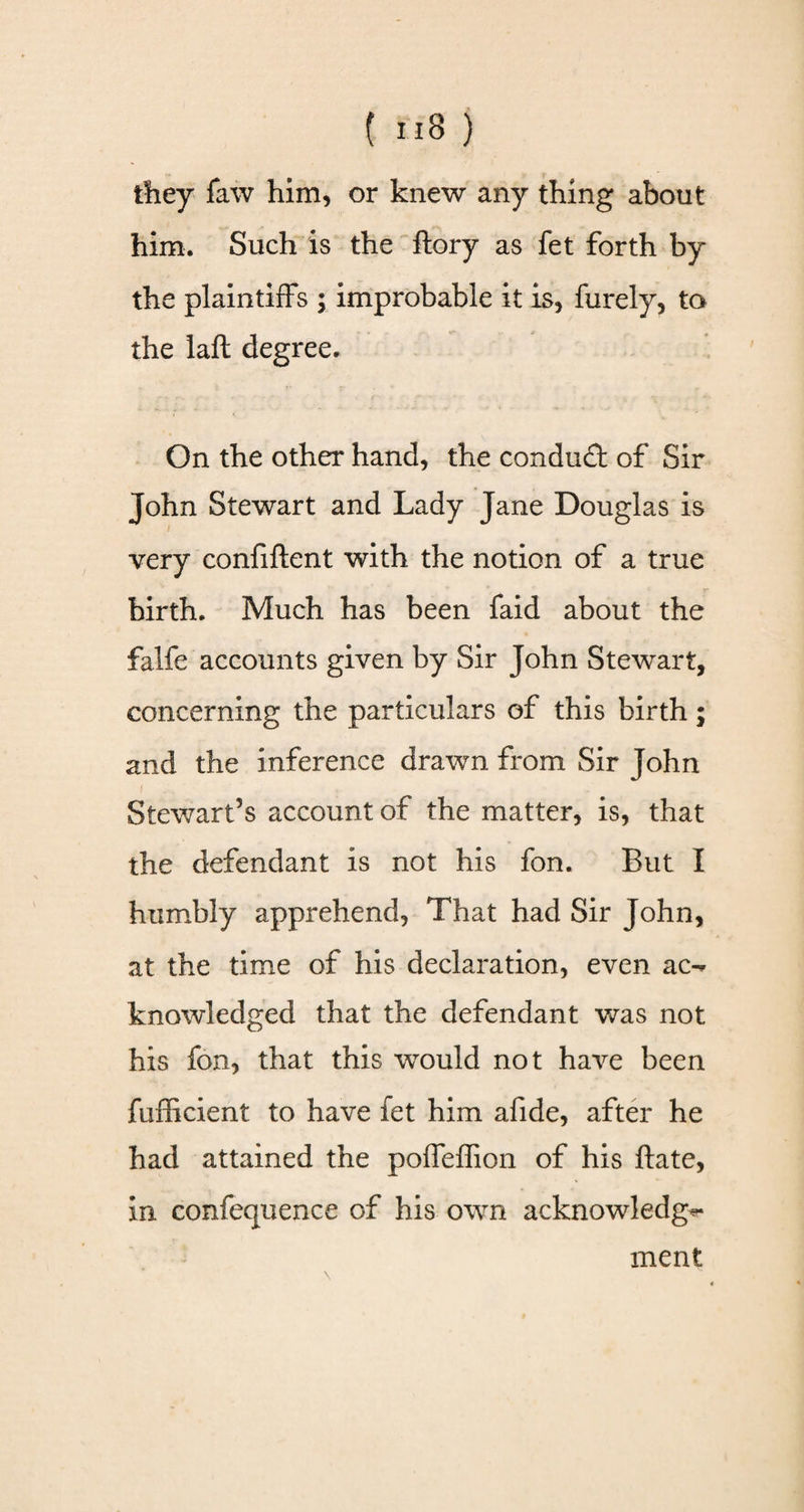 they faw him, or knew any thing about him. Such is the ftory as fet forth by the plaintiffs ; improbable it is, furely, to the laft degree. On the other hand, the condudt of Sir John Stewart and Lady Jane Douglas is very confiftent with the notion of a true birth. Much has been faid about the falfe accounts given by Sir John Stewart, concerning the particulars of this birth; and the inference drawn from Sir John Stewart’s account of the matter, is, that the defendant is not his fon. But I humbly apprehend, That had Sir John, at the time of his declaration, even ac-* knowledged that the defendant was not his fon, that this would not have been fufficient to have fet him afide, after he had attained the poffeffion of his ftate, in confequence of his owrn acknowledge ment