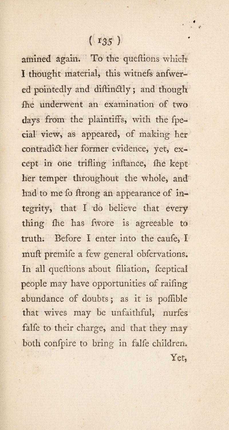 amined again. To the queftions which 1 thought material, this witnefs anfwer- ed pointedly and diftin&ly; and though fhe underwent an examination of two days from the plaintiffs, with the fpe- cial view, as appeared, of making her contradict her former evidence, yet, ex¬ cept in one trifling inftance, fhe kept her temper throughout the whole, and had to me fo ftrong an appearance of in¬ tegrity, that I do believe that every thing fhe has fwore is agreeable to truth. Before I enter into the caufe, I mu ft premife a few general obfervations. In all queftions about filiation, fceptical people may have opportunities of raifmg abundance of doubts; as it is poffible that wives may be unfaithful, nurfes falfe to their charge, and that they may both confpire to bring in falfe children. Yet,
