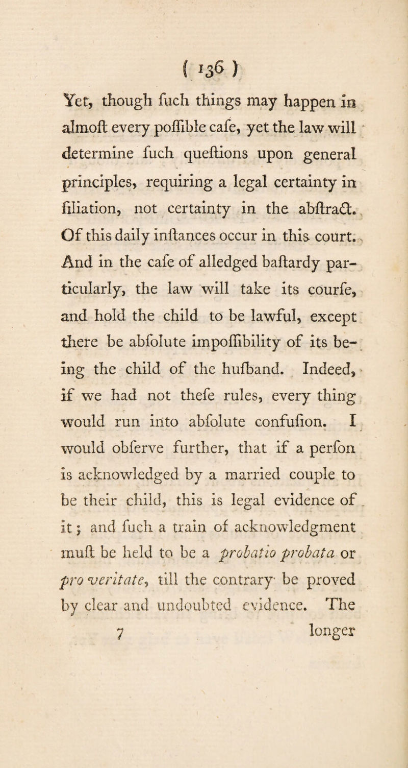 Yet, though fuch things may happen in almofi every poffible cafe, yet the law will determine fuch queftions upon general principles, requiring a legal certainty in filiation, not certainty in the abftra£t. Of this daily inftances occur in this court. > And in the caie of alledged baftardy par¬ ticularly, the law will take its courfe, and hold the child to be lawful, except there be abfolute impoffibility of its be¬ ing the child of the hufband. Indeed, if we had not thefe rules, every thing would run into abfolute confufion. I would obferve further, that if a perfon is acknowledged by a married couple to be their child, this is legal evidence of it j and fuch a train of acknowledgment mull be held to be a probatio probata or pro veritate, till the contrary be proved by clear and undoubted evidence. The 7 longer