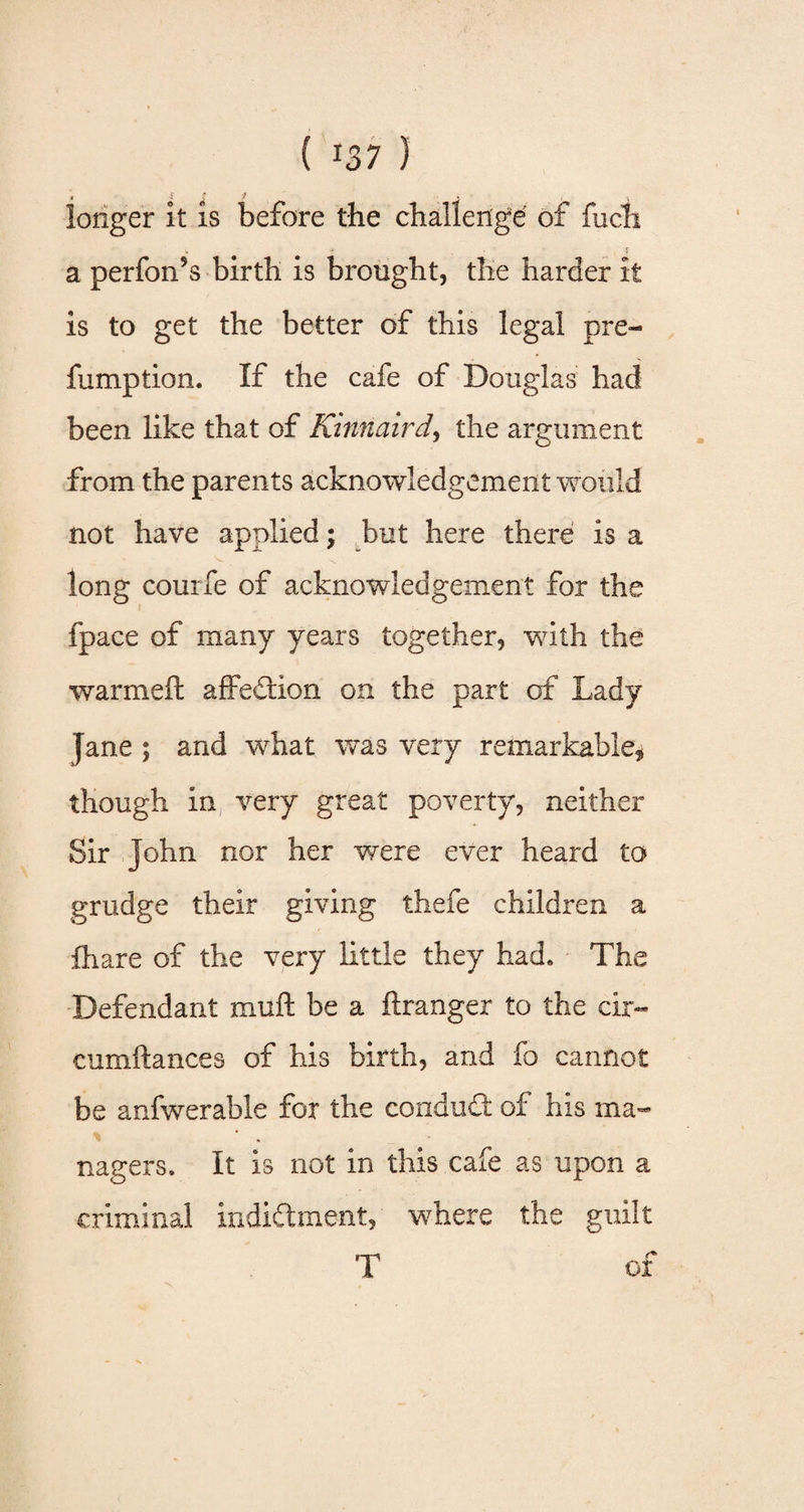 ( 07 } longer it is before the challenge of fuch » -* * a perfon9s birth is brought, the harder it is to get the better of this legal pre- fumption. If the cafe of Douglas had been like that of Kinnaird, the argument from the parents acknowledgement would not have applied; but here there is a long couife of acknowledgement for the fpace of many years together, with the warmeft affection on the part of Lady Jane ; and what was very remarkable* though in very great poverty, neither Sir John nor her were ever heard to grudge their giving thefe children a fhare of the very little they had. The Defendant muft be a ftranger to the cir- cumftances of his birth, and fo cannot be anfwerable for the conduit of his ma¬ nagers. It is not in this cafe as upon a criminal indictment, where the guilt T of
