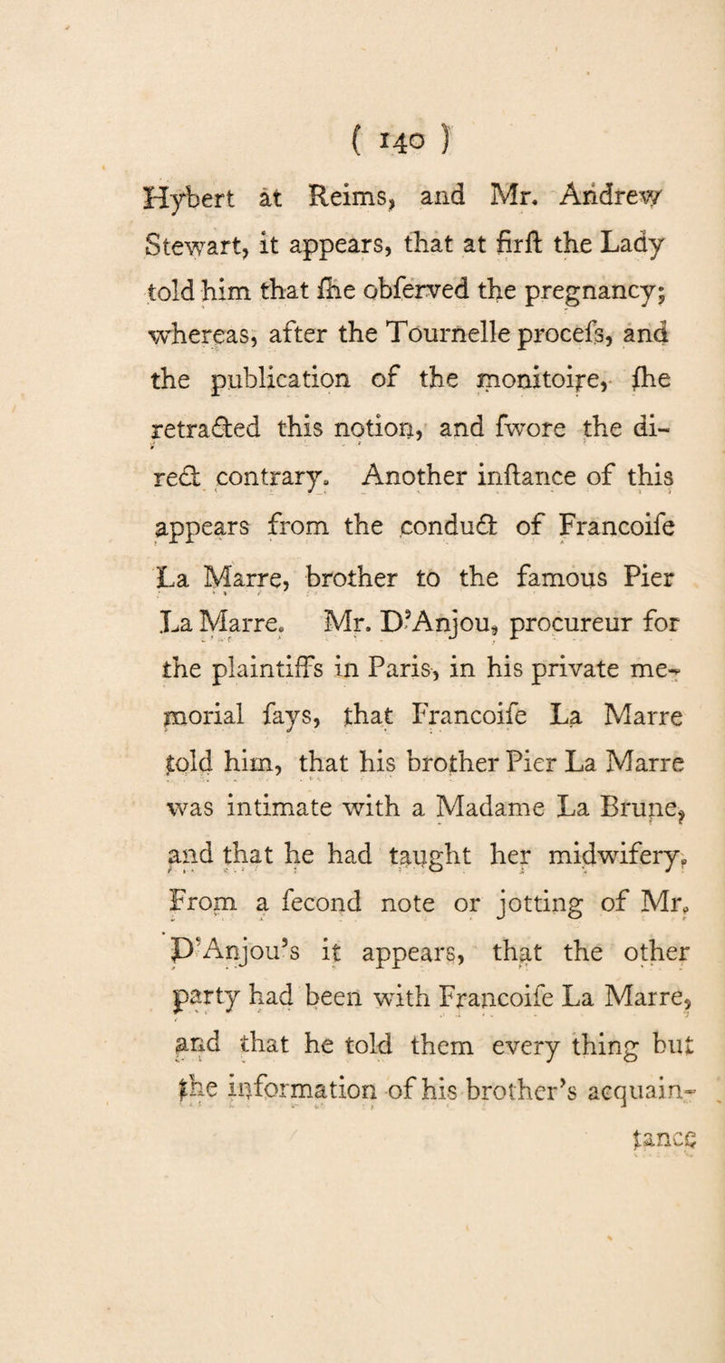Hybert at Reims, and Mr, Andrew Stewart, it appears, that at firft the Lady told him that Hie obferved the pregnancy; whereas, after the Tournelle procefs, and the publication of the monitoire, fhe retraced this notion, and fwore the di- ■■ . > red: contrary. Another inftance of this appears from the condud of Francoife La Marre, brother to the famous Pier > * La Marre, Mr. D3Anjou, procureur for the plaintiffs in Paris, in his private me-* morial fays, that Francoife La Marre told him, that his brother Pier La Marre was intimate with a Madame La Brupe? and that he had taught her midwifery* From a fecond note or jotting of Mr* P‘Anjou5s it appears, that the other party had been with Francoife La Marre, pnd that he told them every thing bu fhe information of his brother’s acquain- ' s i- ir * t ‘ tance