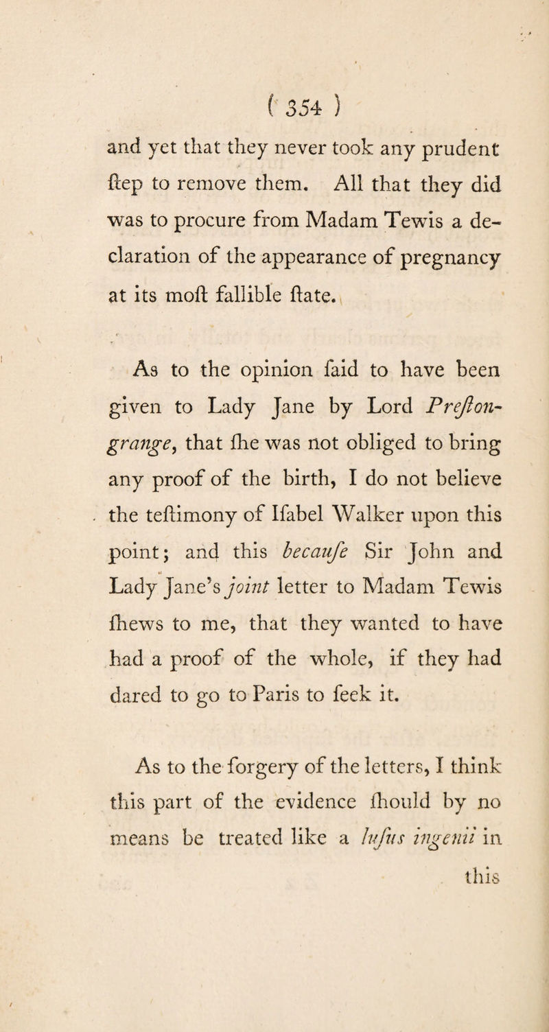 and yet that they never took any prudent ftep to remove them. All that they did was to procure from Madam Tewis a de¬ claration of the appearance of pregnancy at its moft fallible Hate. As to the opinion laid to have been given to Lady Jane by Lord P reft on- grange, that Ihe was not obliged to bring any proof of the birth, I do not believe the tellimony of Ifabel Walker upon this point; and this becaufe Sir John and Lady Jane’s joint letter to Madam Tewis fhews to me, that they wanted to have had a proof of the whole, if they had dared to go to Paris to feek it. As to the forgery of the letters, I think this part of the evidence jfhould by no means be treated like a lufus ingenii in
