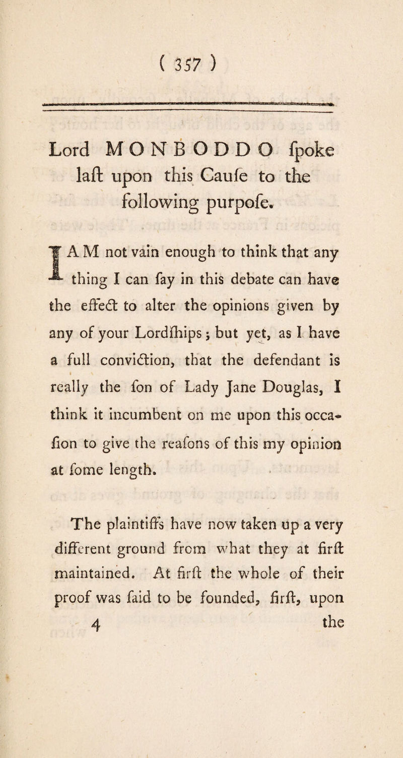 Lord MONBODDO fpoke laft upon this Cauie to the TAM not vain enough to think that any thing I can fay in this debate can have the effedt to alter the opinions given by any of your Lordfhips; but yet, as I have a full convidtion, that the defendant is really the fon of Lady Jane Douglas, I think it incumbent on me upon this occa- / fion to give the reafons of this my opinion at fome length. The plaintiffs have now taken up a very different ground from what they at firft maintained. At firft the whole of their proof was faid to be founded, firft, upon 4 the