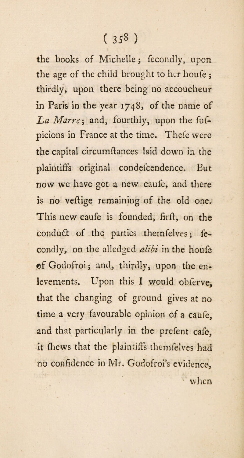 the books of Michelle; fecondly, upon the age of the child brought to her houfe; thirdly, upon there being no accoucheur in Paris in the year 1748, of the name of La Marre-y and, fourthly, upon the fuf- picions in France at the time. Thefe were the capital circumftances laid down in the plaintiffs original condefcendence. But now we have got a new caufe, and there is no veftige remaining of the old one. This new caufe is founded, firff, on the condudl of the parties themfelves; fe¬ condly, on the alledged alibi in the houfe ef Godofroi; and, thirdly, upon the ei> levements. Upon this I would obferve, that the changing of ground gives at no time a very favourable opinion of a caufe, and that particularly in the prefent cafe, it (hews that the plaintiffs themfelves had no confidence in Mr. Godofroi’s evidence, when