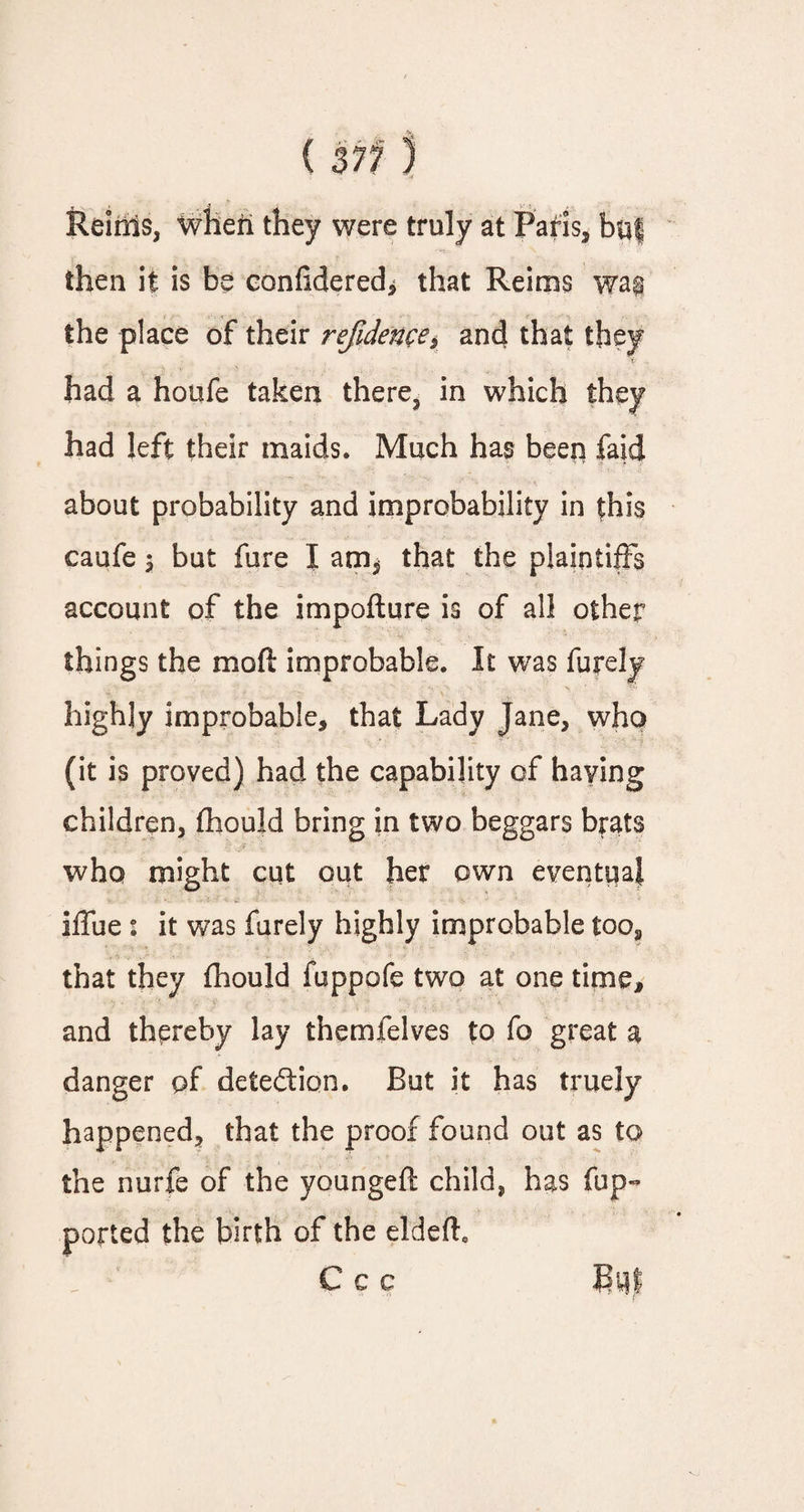 Reims, when they were truly at Paris, bt$| then it is be confidered* that Reims wa$ the place of their refidence, and that had a houfe taken there, in which had left their maids. Much has been faid about probability and improbability in this caufe \ but fure I am^ that the plaintiffs account of the impofture is of all other things the mod improbable. It was furely highly improbable, that Lady Jane, who (it is proved) had the capability of having children, fhould bring in two beggars brats who might cut out her own eventual iffue : it was furely highly improbable too, that they fhould fuppofe two at one time, and thereby lay themfelves to fo great a danger of detection. But it has truely happened, that the proof found out as to the nurfe of the youngd/t child, has (up- ported the birth of the eldefto Ccc