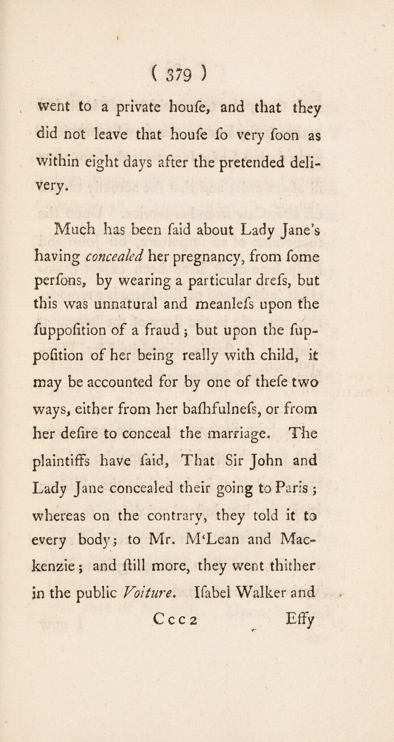 went to a private houfe, and that they did not leave that houfe fo very foon as within eight days after the pretended deli¬ very, Mach has been faid about Lady Jane's having concealed her pregnancy, from feme perfoos, by wearing a particular drefs, but this was unnatural and meanlefs upon the fuppofition of a fraud ; but upon the fop- portion of her being really with child, it may be accounted for by one of thefe two ways, either from her bafhfulnefs, or from her defire to conceal the marriage. The plaintiffs have faid. That Sir John and Lady Jane concealed their going to Paris ; whereas on the contrary, they told it to every body; to Mr. M‘Lean and Mac¬ kenzie ; and flill more, they went thither in the public Voiture. Label Walker and C c c 2 Effy