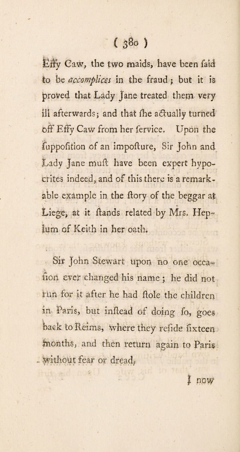 Efry Caw, the two maids, have been faid to be accomplices in the fraud ; but it is jproved that Lady jane treated them very Ill afterwards; and that fhe adtualiy turned off Effy Caw from her fervice. Upon the fuppofition of an impoflure, Sir John and Lady Jane muff have been expert hypo¬ crites indeed, and of this there is a remark¬ able example in the ftory of the beggar at . . i t Liege, at it Hands related by Mrs. Hep- |um of Keith in her oath* Sir John Stewart upon no one occa- nop. ever changed his name ; he did not tun for it after he had hole the children in Paris, but inftead of doing fo, goes back to Reims, where they refide fixteen inonth^ and then return again to Paris - without fear or dread*,