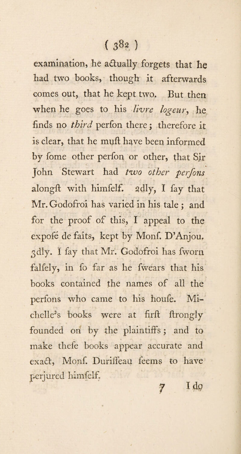 examination, he a&amp;ually forgets that he had two books, though it afterwards comes out, that he kept two. But then when he goes to his Iivre logeur, he finds no third perfon there; therefore it is clear, that he muft have been informed by fome other perfon or other, that Sir * John Stewart had two other perfons alongft with himfelf. sdly, I fay that Mr. Godofroi has varied in his tale ; and for the proof of this, I appeal to the expofe de faits, kept by Monf. D’Anjou. ^dly. I fay that Mr. Godofroi has fworn falfely, in fo far as he fvvears that his books contained the names of all the perfons who came to his houfe. Mi- chelleJs books were at firft ftrongly founded on by the plaintiffs ; and to make thefe books appear accurate and exad, Monf. Duriffeau feems to have perjured himfelf 7 14o