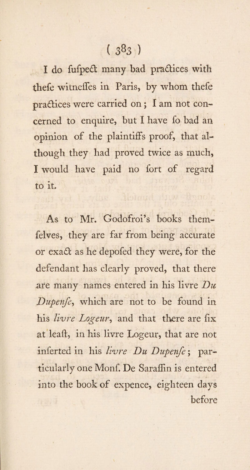 I do fufped many bad practices with thefe witneffes in Paris, by whom thefe practices were carried on ; I am not con¬ cerned to enquire, but I have fo bad an opinion of the plaintiffs proof, that al¬ though they had proved twice as much, I would have paid no fort of regard to it. As to Mr. GodofroPs books them- felves, they are far from being accurate or exadf as he depofed they were, for the defendant has clearly proved, that there are many names entered in his livre Du Dupenfe, which are not to be found in his livre Logeur, and that there are fix at leaft, in his livre Logeur, that are not inferted in his livre Du Dupenfe; par¬ ticularly one Monf. De Saraffin is entered into the book of expence, eighteen days before