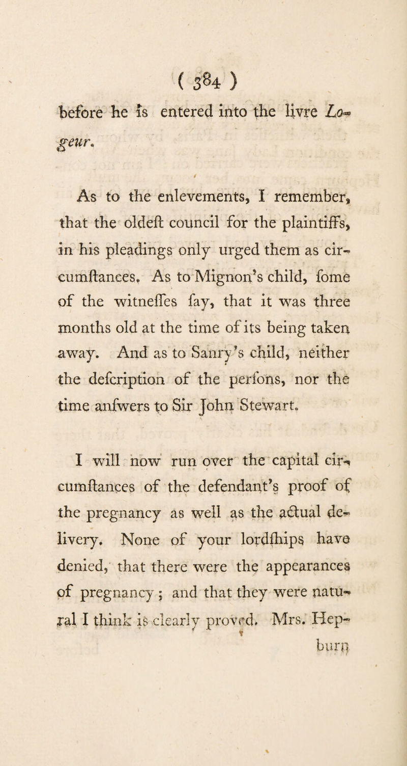 before he is entered into the livre Lo~ Eeur* As to the enlevements, I remember, that the oldeft council for the plaintiffs, in his pleadings only* urged them as cir- cumftanees. As to Mignon’s child, fome of the witneffes fay, that it was three months old at the time of its being taken away. And as to Saury’s child, neither the defcription of the perfons, nor the time anfwers to Sir John Stewart. I will now run over the capital cir^ cumftanees of the defendant’s proof of the pregnancy as well as the actual de~ livery. None of your lordfhips have denied, that there were the appearances of pregnancy ; and that they were natu¬ ral I think is clearly proved. Mrs. Hep- * t burn