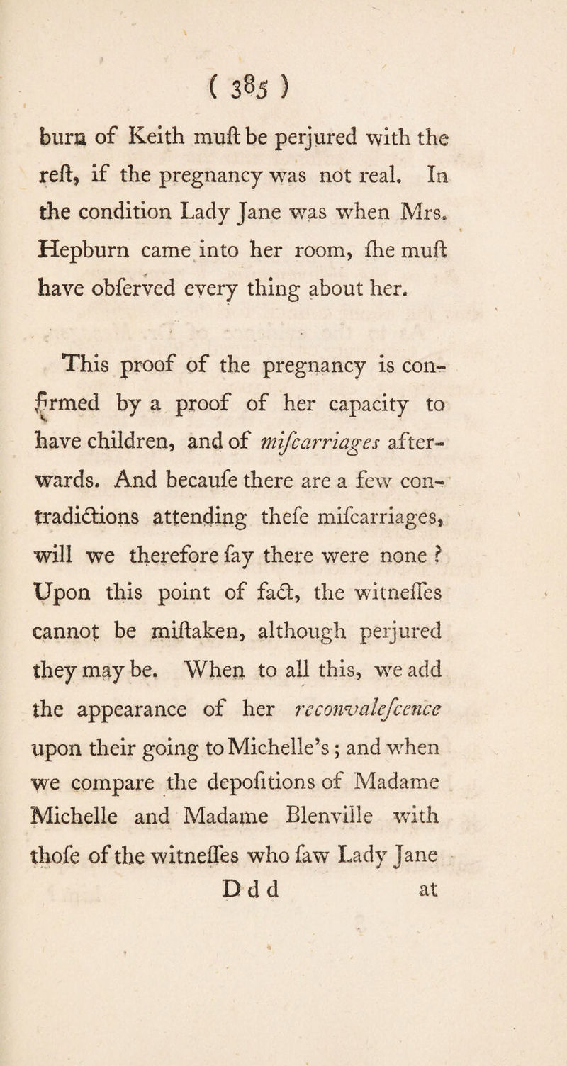 burn of Keith muftbe perjured with the reft, if the pregnancy was not real. In the condition Lady Jane was when Mrs. Hepburn came into her room, fhe muft &amp; have obferved every thing about her, * • This proof of the pregnancy is con¬ firmed by a proof of her capacity to have children, and of mifcarriages after¬ wards. And becaufe there are a few con¬ tradictions attending thefe mifcarriages, will we therefore fay there were none ? Upon this point of fad, the witneffes cannot be miftaken, although perjured they may be. When to all this, we add the appearance of her recowvalefcencc upon their going to Michelle’s; and when we compare the depofitions of Madame Michelle and Madame Bienville with thofe of the witneffes who faw Lady Jane D d d at