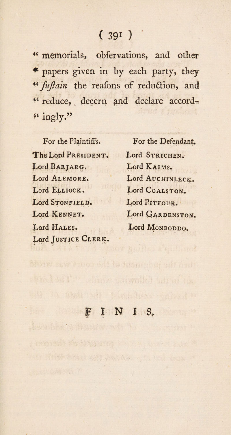 “ memorials, obfervations, and other * papers given in by each party, they “ fujlain the reafans of reduction, and u reduce, decern and declare accord- ^ ingly.” For the Plaintiffs. The Lord President, Lord Barjarg. Lord Alemore. * * Lord Elliock. Lord Stonfieldu Lord Kennet. Lord Hales. Lord Justice Clerk. For the Defendant, Lord Stricken, Lord Kaims. Lord Auchinleck. Lord Coalston, Lord Bitfour. Lord pARDENSTON. Lord Monboddo, FINIS.