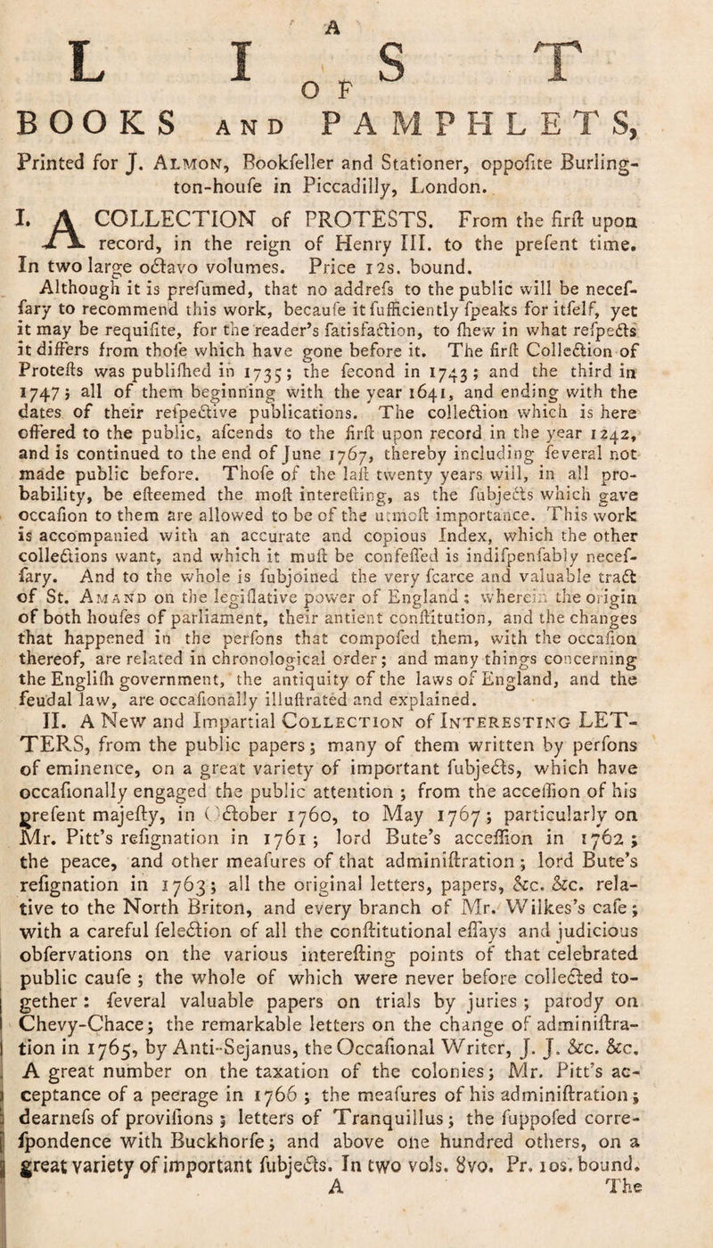 A BOOKS AND PAMPHLETS, Printed for J. Almon, Bookfeller and Stationer, oppofite Burling- ton-houfe in Piccadilly, London. I. A COLLECTION of PROTESTS. From the firft upon jTA. record, in the reign of Plenry III. to the prefent time. In two large odavo volumes. Price 12s. bound. Although it is prefumed, that no addrefs to the public will be necef- fary to recommend this work, becaufe it fufficiently fpeaks for itfelf, yet it may be requilite, for the reader’s fatisfadion, to fhew in what refpe&amp;s it differs from thofe which have gone before it. The firft Colle&amp;ion of Protefts was publifhed in 1735; the fecond in 1743; and the third in 17475 all of them beginning with the year 1641, and ending with the dates of their refpedive publications. The collection which is here offered to the public, afcends to the firft upon record in the year 1242, and is continued to the end of June 1767, thereby including feveral not made public before. Thofe of the laii twenty years will, in all pro¬ bability, be efteemed the molt interefting, as the fubjects which gave occafion to them are allowed to be of the utmoft importance. This work is accompanied with an accurate and copious Index, which the other collections want, and which it muft be confeffed is indifpenfably necef- fary. And to the whole is fubjoined the very fcarce and valuable traCi of St. Amand on the legi dative power of England; wherein the origin of both houfes of parliament, their antient confutation, and the changes that happened in the perfons that compofed them, with the occafion thereof, are related in chronological order; and many things concerning the Englilh government, the antiquity of the laws of England, and the feudal law, are occasionally illuftrated and explained. II. A New and Impartial Collection of Interesting LET¬ TERS, from the public papers; many of them written by perfons of eminence, on a great variety of important fubjeds, which have occafionally engaged the public attention ; from the acceffion of his orefent majefty, in October 1760, to May 1767; particularly oa Mr. Pitt’s refignation in 1761 ; lord Bute’s acceffion in 1762 ; the peace, and other meafures of that adminiftration ; lord Bute’s refignation in 1763; all the original letters, papers, &amp;c. &amp;c. rela¬ tive to the North Briton, and every branch of Mr. Wilkes’s cafe; with a careful feledion of all the conftitutional effiays and judicious obfervations on the various interefting points of that celebrated public caufe ; the whole of which were never before collected to¬ gether : feveral valuable papers on trials by juries ; parody on Chevy-Chace; the remarkable letters on the change of adminiftra- tion in 1765, by Anti-Sejanus, the Occafional Writer, J. J. &amp;c. &amp;c. A great number on the taxation of the colonies; Mr. Pitt’s ac¬ ceptance of a peerage in 1766 ; the meafures of his adminiftration j | dearnefs of provisions 1 letters of Tranquillus; the fuppofed corre- [’ fpondence with Buckhorfe; and above olie hundred others, on a 5 great variety of important fubjeds. In two vols. 8vo. Pr, 10s. bound.