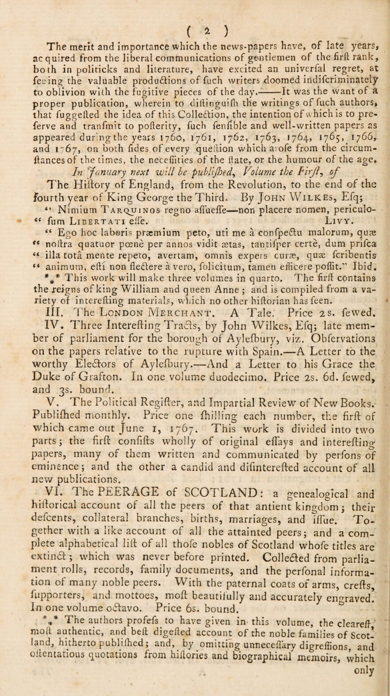 ( M The merit and importance which the news-papers have, of late years, acquired from the liberal communications of gentlemen of the firi! rank, both in politicks and literature, have excited an univerial regret, at feeing the valuable productions of fuch writers doomed iridifcriminately to oblivion with the fugitive pieces of the day.--It was the want of a proper publication, wherein to diltinguifn the writings of fuch authors, that fuggelted the idea of this Collection, the intention of which is to pre- ferve and tranfmit to pofterity, fuch fenftble and well-written papers as appeared during the years 1760, 1761, 1762, 1763, 1764, 1765, 1766, and 1 67, on both Tides of every question which arofe from the circum- Itancesof the times, the neceffities of the Hate, or the humour of the age. In ‘January next will be publijbed, Volume the PirJJ of T he Hiftory of England, from the Revolution, to the end of the fourth year of King George the Third. By John Wilkes, Efq; “ Mimium Tarquinos regno afiuefte—non placere nomen, periculo- “ fum Libertati elfe. Livy. “ Ego hoc laboris praemium peto, uti me a confpeCtu malorum, qum f&lt; noltra quatuor poene per annos vidit aetas, tantifper certe, dum prifca “ ilia tota mente repeto, avertam, omnis expers curse, quas fcribentis “ animum, eft! non fleCtere avero, folicitum, tamen efficere pofiit.” Ibid, *#* This work will make three volumes in quarto. The firft contains the xeigns of king William and queen Anne ; and is compiled from a va¬ riety of interefting materials, which no other hiftorian has feen. III. The London Merchant. A Tale. Price 2s. fewed. IV. Three Interefting TraCts, by John Wilkes, Efq; late mem¬ ber of parliament for the borough of Aylefbury, viz. Obfervations on the papers relative to the rupture with Spain.—A Letter to the worthy Electors of Aylefbury.—-And a Letter to his Grace the Duke of Grafton. In one volume duodecimo. Price 2s. 6d. fewed, and 3s. bound. V. The Political Regifter, and Impartial Review7 of New Books. Publifhed monthly. Price one (billing each number, the firft: of which came out June 1, 1767. This w^ork is divided into two parts; the firft confifts wholly of original efiays and interefting papers, many of them written and communicated by perfons of eminence; and the other a candid and difinterefted account of all new publications. VI. ft he PEERAGE of SCOTLAND: a genealogical and hiftorical account of all the peers of that antient kingdom; their defcents, collateral branches, births, marriages, and ifTue. To¬ gether with a like account of all the attainted peers; and a com¬ plete alphabetical lift of all thofe nobles of Scotland whofe titles are extindl; which was never before printed. Colle&amp;ed from parlia¬ ment rolls, records, family documents, and the pcrfonal informa¬ tion of many noble peers. With the paternal coats of arms, crefts, Supporters, and mottoes, moft beautifully and accurately engraved. In one volume odfavo. Price 6s. bound. '*** The authors profefs to have given in this volume, the cleareft moil authentic, and bell digefled account of the noble families of Scot¬ land, hitherto publifhed; and, by omitting uimeceflary digreffions, and oilentatious quotations from hiftories and biographical memoirs, which , . only