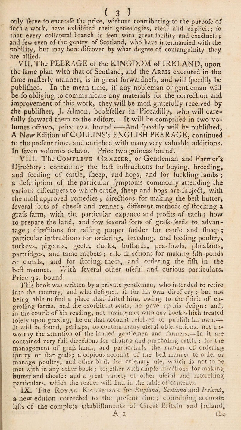 only ferve to encreafe the price, without contributing to the purpofe of fuch a work, have exhibited their genealogies, clear and explicit; fo that every collateral branch is feen with great facility and exaCtnefs; and few even of the gentry of Scotland, who have intermarried with the nobility, but may here difcover by what degree of confanguinity they are allied. VII. The PEERAGE of the KINGDOM of IRELAND, upon the fame plan with that of Scotland, and the Arms executed in the fame mafterly manner, is in great forwardnefs, and will fpeedily be publifhed. In the mean time, if any nobleman or gentleman will be fo obliging to communicate any materials for the correction and improvement of this work, they will be mo ft gratefully received by the publifher, J. Almon, bookfeller in Piccadilly, who will care¬ fully forward them to the editors. It will be comprifed in two vo¬ lumes odtavo, price 12s. bound.-And fpeedily will be publiftied, A New Edition of COLLlNS’s ENGLISH PEERAGE, continued to the prefent time, and enriched with many very valuable additions. 3n feven volumes oCtavo. Price two guineas bound. VIII. The Complete Grazier, or Gentleman and Farmer’s Directory; containing the beft inftrudtions for buying, breeding, and feeding of cattle, fheep, and hogs, and for fuckling lambs; a defcription of the particular fymptoms commonly attending the various diftempers to which cattle, fheep and hogs are fubje£t, with the moil approved remedies ; directions for making the beft butter, feveral forts of cheefe and rennet ; different methods of ltocking a grafs farm, with the particular expence and profits of each ; how to prepare the land, and fow feveral. forts of grafs-feeds to advan¬ tage ; directions for railing proper fodder for cattle and fheep 5 particular inftruCtions for ordering, breeding, and feeding poultry, turkeys, pigeons, geefe, ducks, buftards, pea'fowls, pheafants, partridges, and tame rabbets ; alfo directions for making fifh-ponds or canals, and for ftoring, them, and ordering the fffli in the beft manner. With feveral other ufeful and curious particulars. Price 33. bound. This book was written by a private gentleman, who intended to retire into the country, and who defigned it for his own directory; but not being able to find a place that failed him, owing to the fpirit of en- groffing farms, and the exorbitant rents, he gave up his defign : and, in the courfe of his reading, not having met with any book which treated folelv upon grazing, he on,that account refolded to publifh his own.— It will be found, pgrnaps, to conta.in in a my ufe*iil observations, not un** worthy the attention of the landed gentlemen and farmers.—In it are contained very full directions for chufing and purchafmg cattle ; for the management of grafs lands, and particularly the manner of ordering fpurry or ftar-grafs; a copious account of the bed manner to order or manage poultry, and other birds for culenary ufe, which Is not to be met with in any other book ; together with ample directions for making butter and cheefe: and a great variety of other ufeful and interefling particulars, which the reader will find in the table of contents. IX. The Royal Kalendar for England^ Scotland and Ire:an&amp;t a new edition corrected to the prefent. time; containing accurate lifts of the complete eftablilhments of Great Britain and Ireland* A 2 the