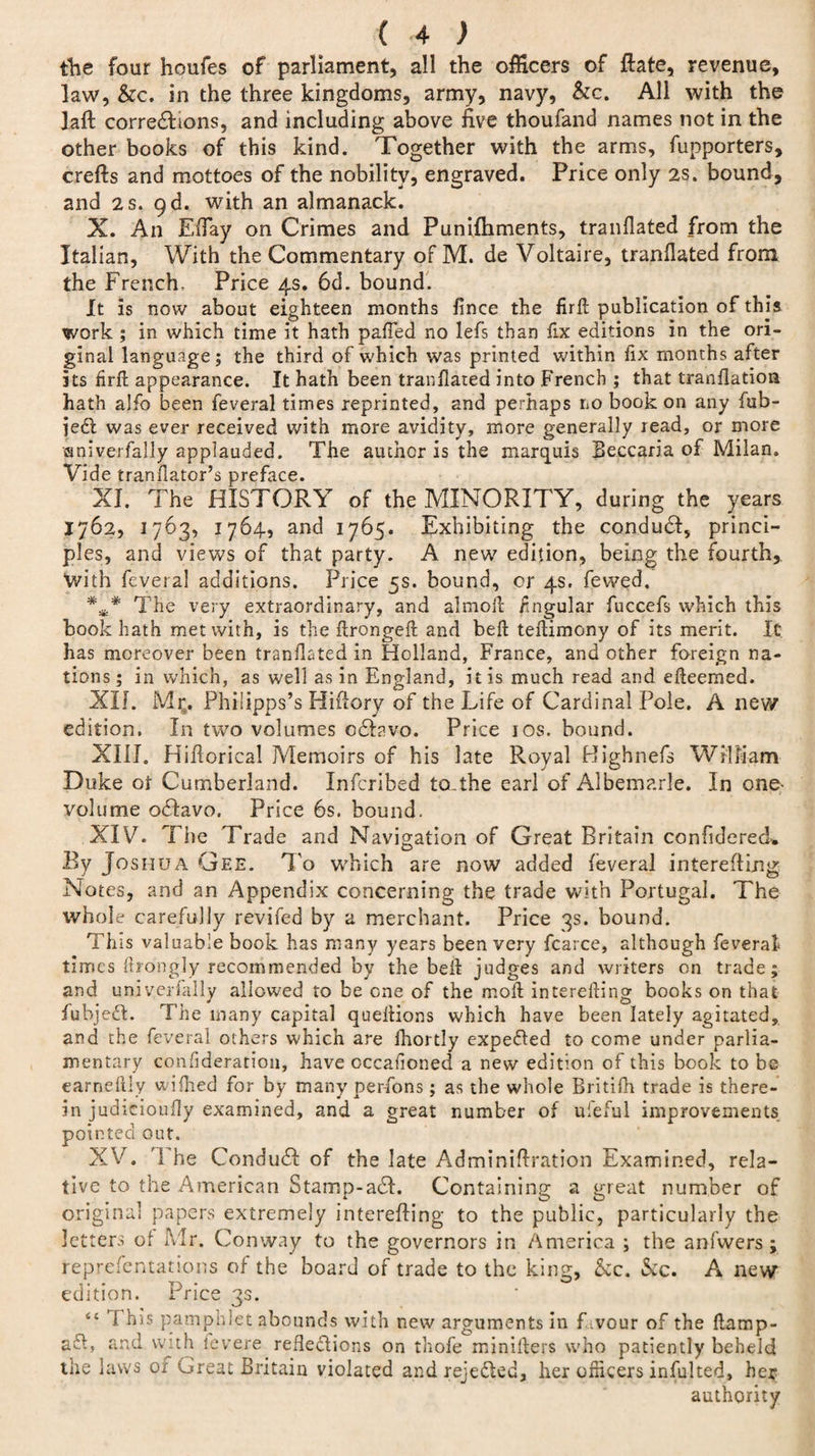 the four houfes of parliament, all the officers of ftate, revenue, law, &amp;c. in the three kingdoms, army, navy, &amp;c. All with the ]aft corredltons, and including above five thoufand names not in the other books of this kind. Together with the arms, fupporters, crefts and mottoes of the nobility, engraved. Price only 2S. bound, and 2 s. 9d. with an almanack. X. An EiTay on Crimes and Punifhments, tranfiated from the Italian, With the Commentary of M. de Voltaire, tranfiated from the French. Price 4s. 6d. bound. It is now about eighteen months fince the firft publication of this work ; in which time it hath palled no lefs than fix editions in the ori¬ ginal language; the third of which was printed within fix months after its firft appearance. It hath been tranfiated into French ; that tranfiation hath alfo been feveral times reprinted, and perhaps no book on any fub- iedt was ever received with more avidity, more generally read, or more ssniverfally applauded. The author is the marquis Beccaria of Milan. Vide tranfiator’s preface. XI. The HISTORY of the MINORITY, during the years 1762, 1763, 1764, and 1765. Exhibiting the condudf, princi¬ ples, and views of that party. A new edition, being the fourth, With feveral additions. Price 5s. bound, or 4s. fewed. The very extraordinary, and almoft fingular fuccefs which this book hath met with, is the ftrongeft and beft teftimony of its merit. It has moreover been tranfiated in Holland, France, and other foreign na¬ tions; in which, as well as in England, it is much read and efteemed. XII. Mr9. Philipps’s Hiflory of the Life of Cardinal Pole. A new edition. In two volumes odhvo. Price 10s. bound. XIII. Hifiorical Memoirs of his late Royal Highnefs William Duke of Cumberland. Infcribed to-the earl of Albemarle. In one- volume odtavo. Price 6s. bound. XIV. The Trade and Navigation of Great Britain confiderecL By Joshua Gee. To which are now added feveral interefting Notes, and an Appendix concerning the trade with Portugal. The whole carefully revifed by a merchant. Price 3s. bound. This valuable book has many years been very fcarce, although feveral times ftrongly recommended by the beft judges and writers on trade; and uni yerfally allowed to be one of the moft interefting books on that fubjeft. The many capital queftions which have been lately agitated, and the feveral others which are Jhortly expedited to come under parlia¬ mentary confideration, have occafioned a new edition of this book to be earneilly wiihed for by many perfons; as the whole Britifh trade is there¬ in judicioufiy examined, and a great number of uleful improvements pointed out. XV. '1 he CondudI of the late Adminiftration Examined, rela¬ tive to the American Stamp-adl. Containing a great number of original papers extremely interefting to the public, particularly the letters of Mr. Conway to the governors in America ; the anfwers ; representations of the board of trade to the king, &amp;c. &amp;c. A new edition. Price 3s. “ ft his pamphlet abounds with new arguments in Lvour of the ftamp- aft, and with levere reflections on thofe minifters who patiently beheld the laws of Great Britain violated and rejected, her officers infulted, her authority