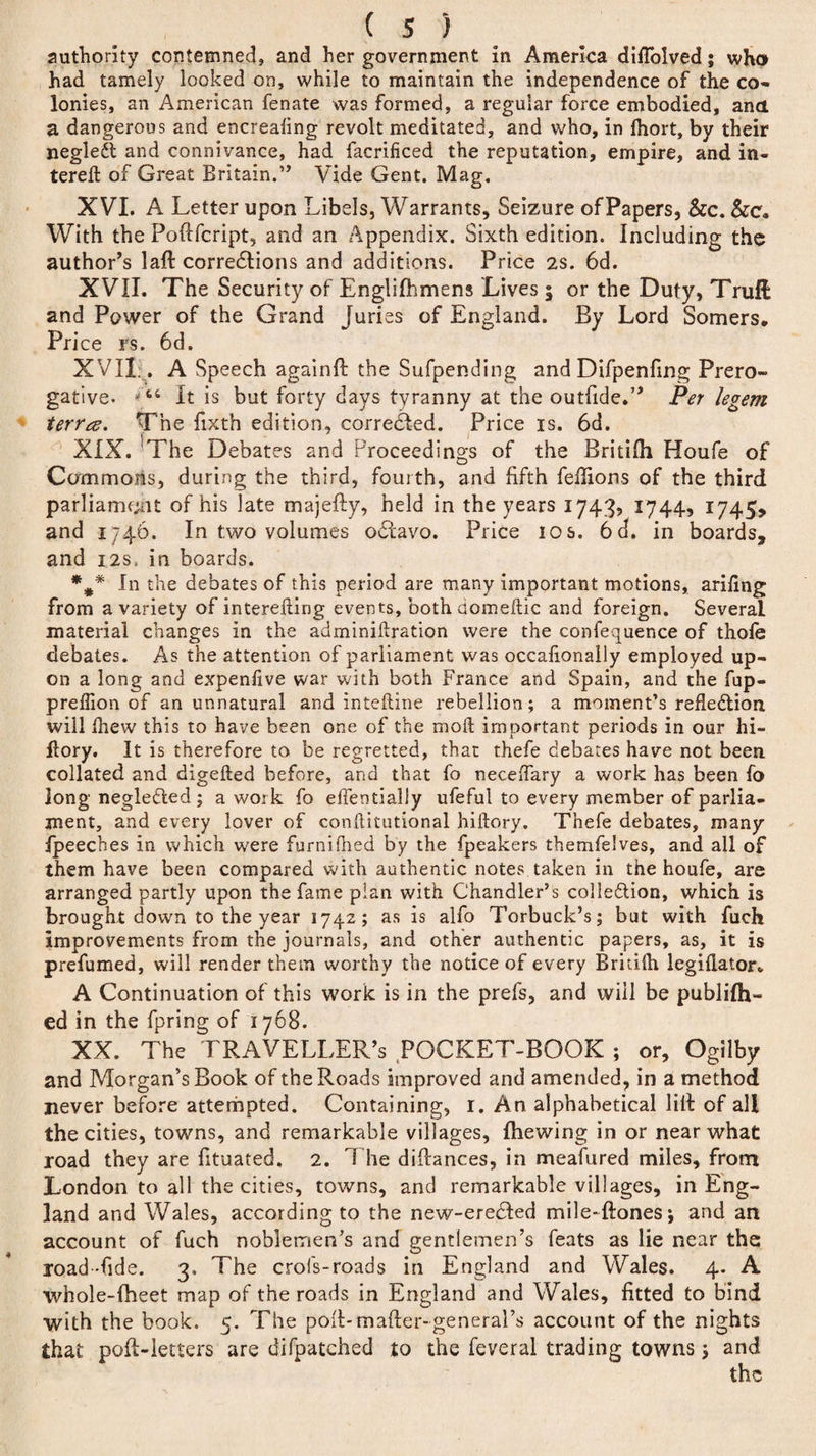 authority contemned, and her government in America dilTolved; who had tamely looked on, while to maintain the independence of the co¬ lonies, an American fenate was formed, a regular force embodied, and a dangerous and encrealing revolt meditated, and who, in Ihort, by their negleft and connivance, had facrificed the reputation, empire, and in- terell of Great Britain.” Vide Gent. Mag. XVI. A Letter upon Libels, Warrants, Seizure of Papers, Sec. Sec, With the Poftfcript, and an Appendix. Sixth edition. Including the author’s laft corredtions and additions. Price 2s. 6d. XVII. The Security of Englifhmens Lives ; or the Duty, Truft and Power of the Grand Juries of England. By Lord Somers, Price rs. 6d. XVII . A Speech againfl the Sufpending and Difpenfing Prero¬ gative. It is but forty days tyranny at the outfide.” Per legem terrez. The fixth edition, corrected. Price is. 6d. XIX. The Debates and Proceedings of the Britilh Houfe of Commons, during the third, fourth, and fifth feflions of the third parliament of his late majefty, held in the years 1743, 1744, 1745* and 1746. In two volumes odtavo. Price 10 s. 6cl. in boards, and 12s, in boards. *#* In the debates of this period are many important motions, arifing from a variety of interefling events, both domeftic and foreign. Several material changes in the adminikration were the confequence of thofe debates. As the attention of parliament was occafionally employed up¬ on a long and expenfive war with both France and Spain, and the fup- preffion of an unnatural and intefline rebellion; a moment’s reflection, will fhew this to have been one of the mod important periods in our hi- ffory. It is therefore to be regretted, that thefe debates have not been collated and digefted before, and that fo neceffary a work has been fo long negledled ; a work fo effentially ufeful to every member of parlia¬ ment, and every lover of conflitutional hiftory. Thefe debates, many jfpeeches in which were furnifhed by the fpeakers themfelves, and ail of them have been compared with authentic notes taken in the houfe, are arranged partly upon the fame plan with Chandler’s collection, which is brought down to the year 1742; as is alfo Torbuck’s; but with fuch Improvements from the journals, and other authentic papers, as, it is prefumed, will render them worthy the notice of every Bridlh legiflator* A Continuation of this work is in the prefs, and will be publifh- ed in the fpring of 1768. XX. The TRAVELLER’S POCKET-BOOK ; or, Ogilby and Morgan’s Book of the Roads improved and amended, in a method never before attempted. Containing, 1. An alphabetical lilt of all the cities, towns, and remarkable villages, fhewing in or near what road they are fituated. 2. The diftances, in meafured miles, from London to all the cities, towns, and remarkable villages, in Eng¬ land and Wales, according to the new-ere£ted mile-ftones; and an account of fuch noblemen’s and gentlemen’s feats as lie near the road-hde. 3, The crols-roads in England and Wales. 4. A whole-fheet map of the roads in England and Wales, fitted to bind with the book. 5. The poll-mailer-general’s account of the nights that poll-letters are di(patched to the feveral trading towns; and