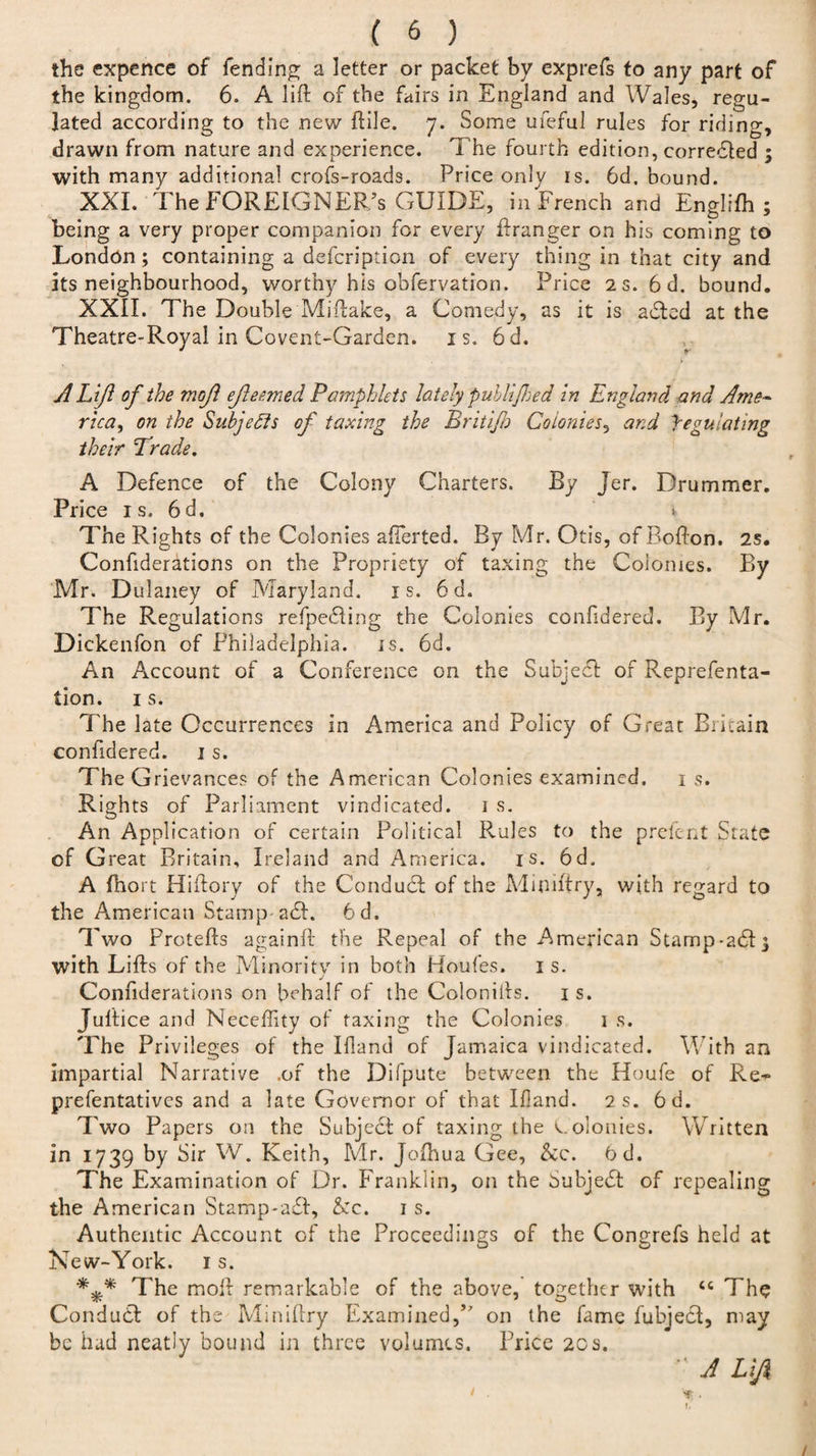 the expence of fending a letter or packet by exprefs to any part of the kingdom. 6. A lift of the fairs in England and Wales, regu¬ lated according to the new ftile. 7. Some ufeful rules for ridino-, drawn from nature and experience. 1 he fourth edition, corrected ; with many additional crofs-roads. Price only is. 6d. bound. XXI. The FOREIGNER/s GUIDE, in French and Englifh ; being a very proper companion for every ftranger on his coming to London; containing a defcription of every thing in that city and its neighbourhood, worthy his obfervation. Price 2 s. 6 d. bound. XXII. The Double Miftake, a Comedy, as it is adled at the Theatre-Royal in Covent-Garden, is. 6d. A Lift of the moft ejleemed Pa?nphlets lately publifhed in England and Ame¬ rica, on the Subjects of taxing the Britijb Colonies, and yegulating their Trade, A Defence of the Colony Charters, By Jer. Drummer. Price is. 6d. v The Rights of the Colonies afterted. By Mr. Otis, of Bofton. 2s. Confiderations on the Propriety of taxing the Colonies. By Mr. Dulaney of Maryland, is. 6d. The Regulations refpeifting the Colonies confidered. By Mr. Dickenfon of Philadelphia, is. 6d. An Account of a Conference on the Subject of Reprefenta- tion. 1 s. The late Occurrences in America and Policy of Great Britain confidered. 1 s. The Grievances of the American Colonies examined. 1 s. Rights of Parliament vindicated. 1 s. An Application of certain Political Rules to the prefent State of Great Britain, Ireland and America, is. 6d. A fhort Hiftory of the Conduit of the Mimftry, with regard to the American Stamp ait. 6d. Two Protefts againft the Repeal of the American Stamp-ait^ with Lifts of the Minority in both Houfes. is. Confiderations on behalf of the Colonilts. 1 s. Juftice and Neceftity of taxing the Colonies 1 s. The Privileges of the Ifland of Jamaica vindicated. With an impartial Narrative .of the Difpute between the Houfe of Re- prefentatives and a late Governor of that Bland. 2 s. 6d. Two Papers on the Subjeit of taxing the C olonies. Written in 1739 by Sir W. Keith, Mr. Jofhua Gee, &amp;c. Od. The Examination of Dr. Franklin, on the Subject of repealing the American Stamp-a£I, &amp;c. is. Authentic Account of the Proceedings of the Congrefs held at New-York. 1 s. The moft remarkable of the above, together with &lt;c The Conduct: of the Miniftry Examined,’7 on the fame fubjedl, may be had neatly bound in three volumes. Price 2cs. •' A Lift /