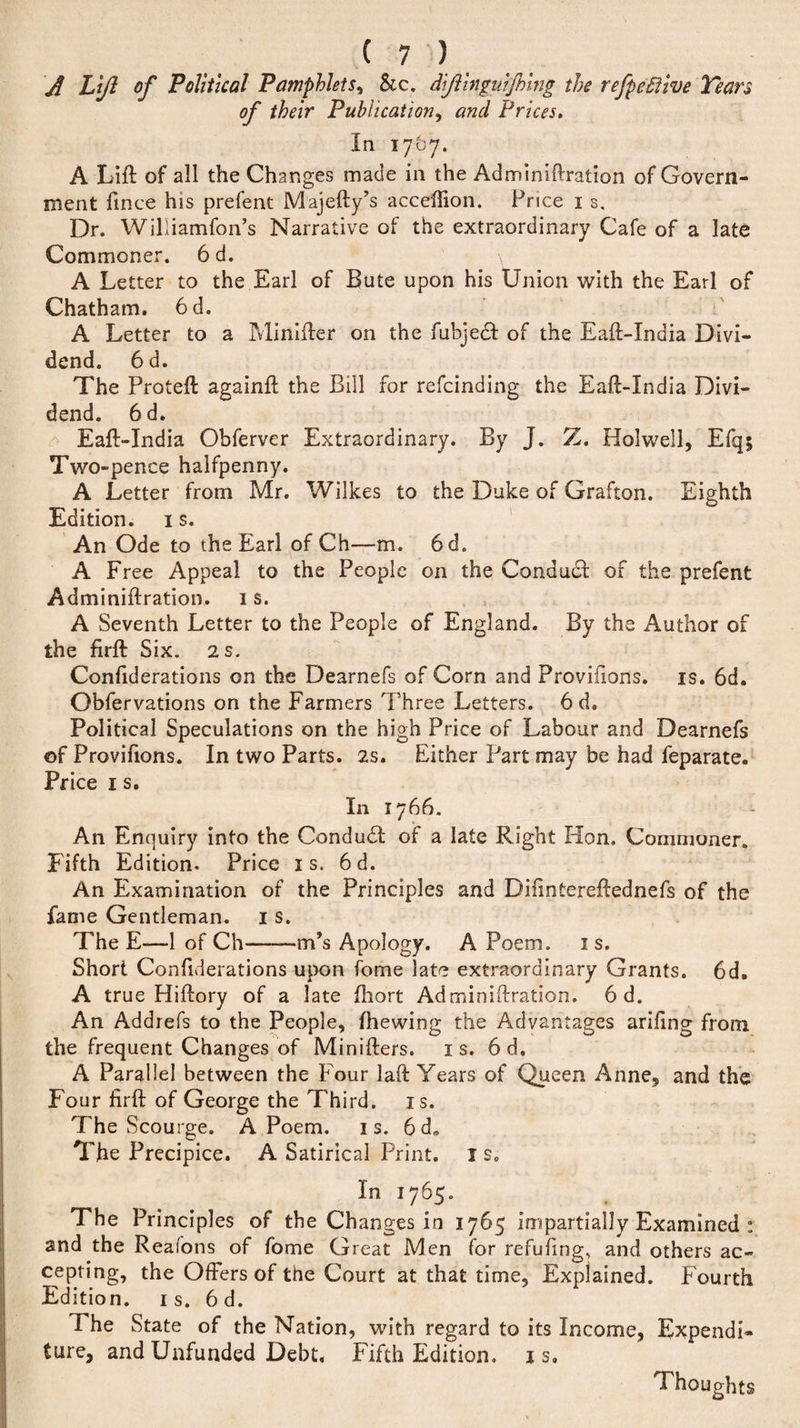 Lift of Political Pamphlets, Sic. dftinguffting the refpeSlive Tears of their Publication, and Prices. In 17&amp;7. A Lift of all the Changes made in the Adminiftration of Govern¬ ment fince his prefent Majefty’s acceffion. Price 1 s. Dr. Williamfon’s Narrative of the extraordinary Cafe of a late Commoner. 6 d. A Letter to the Earl of Bute upon his Union with the Earl of Chatham. 6d. A Letter to a Minifter on the fubjeef of the Eaft-India Divi¬ dend. 6d. The Proteft againft the Bill for refeinding the Eaft-India Divi¬ dend. 6d. Eaft-India Obferver Extraordinary. By J. Z. Hoi well, Efq; Two-pence halfpenny. A Letter from Mr. Wilkes to the Duke of Grafton. Eighth Edition. 1 s. An Ode to the Earl of Ch—m. 6d. A Free Appeal to the People on the Condudl of the prefent Adminiftration. 1 s. A Seventh Letter to the People of England. By the Author of the firft S ix. 2 s. Conftderations on the Dearnefs of Corn and Provifions. is. 6d. Obfervations on the Farmers Three Letters. 6 d. Political Speculations on the high Price of Labour and Dearnefs ©f Provifions. In two Parts. 2s. Either Part may be had feparate. Price 1 s. In 1766. An Enquiry into the Conduit of a late Right Hon. Commoner. Fifth Edition. Price is. 6d. An Examination of the Principles and Diftntereftednefs of the fame Gentleman. 1 s. The E—1 of Ch-in’s Apology. A Poem. 1 s. Short Conftderations upon fome late extraordinary Grants. 6d, A true Hiftory of a late fhort Adminiftration. 6 d. An Addrefs to the People, fhewing the Advantages ariftng from the frequent Changes of Minifters. is. 6 d. A Parallel between the Four laft Years of Queen Anne, and the Four firft of George the Third, is. The Scourge. A Poem. is. 6 d. The Precipice. A Satirical Print. I s. In 1765. The Principles of the Changes in 1765 impartially Examined : and the Reafons of fome Great Men for refilling, and others ac¬ cepting, the Offers of the Court at that time, Explained. Fourth Edition, is. 6d. The State of the Nation, with regard to its Income, Expendi¬ ture, and Unfunded Debt. Fifth Edition, is. Thoughts