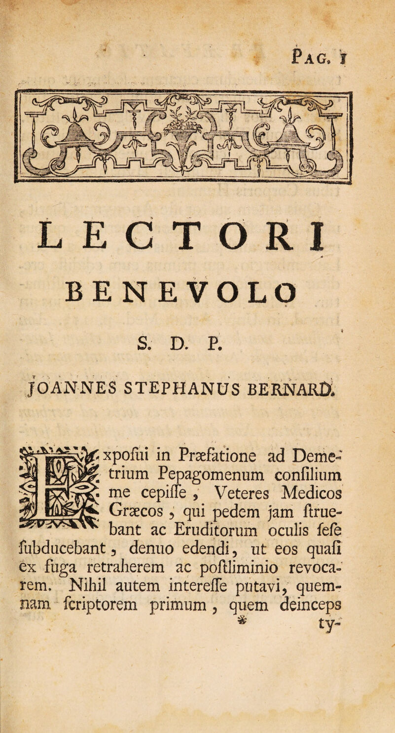 4 Pag» j LECTORI ■4 BENEVOLO «1 v S. D. P. J O AN NES STEPHANUS BERNARl). xpofui in Praefatione ad Deme¬ trium Pepagomenum confilium me cepiiTe , Veteres Medicos Graecos, qui pedem jam ftrue- bant ac Eruditorum oculis fele fubducebant, denuo edendi, ut eos quafi ex fuga retraherem ac poftliminio revoca¬ rem. Nihil autem intereiTe putavi, quem¬ nam fcriptorem primum , quem deinceps ty~ *