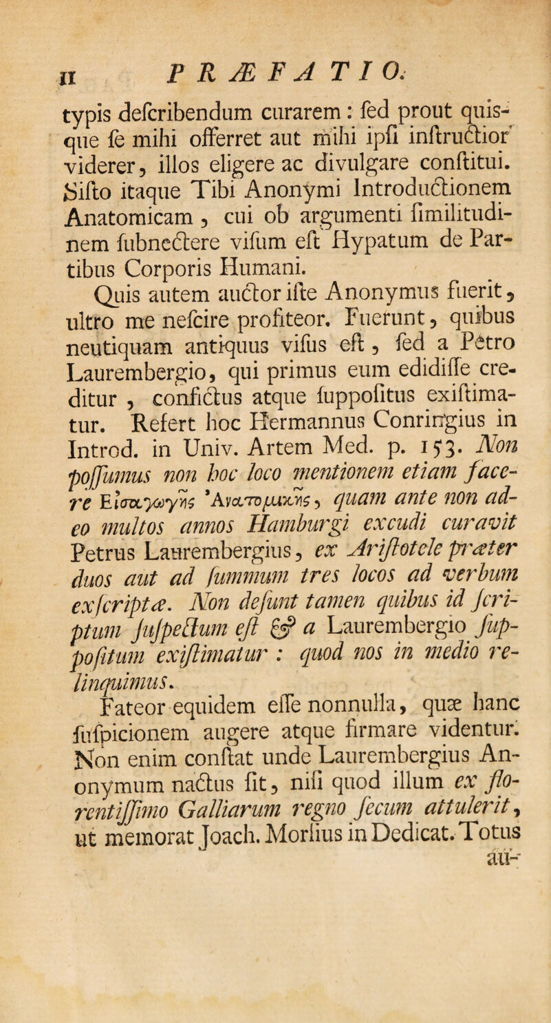 typis defcribendum curarem: fed prout quis¬ que fe mihi offerret aut mihi ipfi inftruftior' viderer, illos eligere ac divulgare conftitui. iSifto itaque Tibi Anonymi Introductionem Anatomicam , cui ob argumenti fimilitudi- nem iubnectere vifum eft Hypatum de Par¬ tibus Corporis Humani. Quis autem auctorifte Anonymus fuerit, ultro me nelcire profiteor. Fuerunt, quibus neutiquam antiquus vifus eft, fed a Petro Laurembergio, qui primus eum edidiffe cre¬ ditur , confictus atque iuppofitus exiftima- tur. Refert hoc Hermannus Conringius in Introd. in Univ. Artem Med. p. i J 3· Non poffumus non hoc loco mentionem etiam face- tc *Avcc.TDitu3c>i?, quam ante non ad¬ eo multos annos Hamburgi excudi curavit Petrus Laurembergius, ex Ariftotcle prater duos aut ad fummum tres locos ad verbum exfcriptce. Non defunt tamen quibus id Jcri- ptutn JuJpefium eft & a Laurembergio Jup- pofitum exiftiniatur : quod nos in medio re¬ linquimus. Fateor equidem effe nonnulla, quoe hanc fufpicionem augere atque firmare videntur. Non enim confiat unde Laurembergius An- onymum nadtus fit, nifi quod illum ex flo¬ rent ijjimo Galliarum regno fecum attulerit, ut memorat Joach. Morlius in Dedicat. Totus