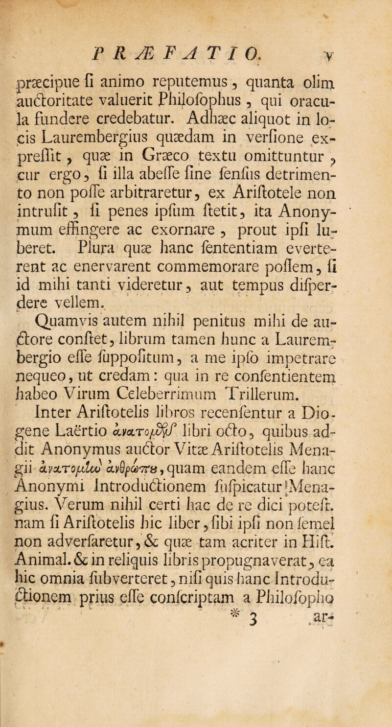 , * praecipue fi animo reputemus , quanta olina auctoritate valuerit Plhlofophus, qui oracu¬ la fundere credebatur. Adhaec aliquot in lo¬ cis Laurembergius quaedam in verfione ex- preflit, quae in Graeco textu omittuntur , cur ergo, fi illa abeife fine fenfus detrimen¬ to non poffe arbitraretur, ex Ariftotcle non intrufit, fi penes ipfum ftetit, ita Anony- mum effingere ac exornare , prout ipfi lu- beret. Plura quae hanc fententiam everte¬ rent ac enervarent commemorare poilem, fi id mihi tanti videretur, aut tempus diiper- dere vellem. Quamvis autem nihil penitus mihi de au- dtore conflet, librum tamen hunc a Laurem- bergio effe fuppofitum, a me ipfo impetrare nequeo, ut credam: qua in re confentientem habeo Virum Celeberrimum Trillerum. Inter Ariflotelis libros recenfentur a Dio¬ gene Laertio α,ν&τομ&Γ libri oito, quibus ad¬ dit Anonymus audtor Vitae Ariflotelis Mena- gii ανχτομίω avSpa-ru, quam eandem effe hanc Anonymi Introductionem fufpicatur ‘Mena- gius. Verum nihil certi hac de re dici poteft. nam fi Ariflotelis hic liber, fibi ipfi non femel non adverfaretur, & quae tam acriter in ILTt. Animal. & in reliquis libris propugnaverat , ea hic omnia fiibverteret, nifi quis hanc Introdu¬ ctionem prius eife confcriptam a Philofopho 3 ΑΓ- -Y- w