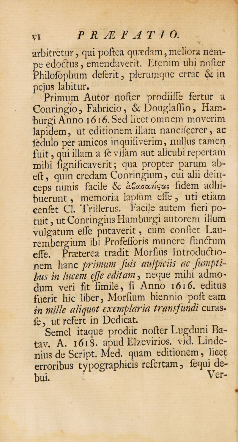 arbitretur, qui poftea quaedam,meliora nem¬ pe edodtus, emendaverit. Etenim ubi nofter Philofophum deferit, plerumque errat & in pejus labitur. Primum Autor nofter prodiifte fertur a Conringio, Fabricio, & DouglalTio, Ham- burgi Anno 1616. Sed licet omnem moverim lapidem, ut editionem illam nancifcerer, ac fedulo per amicos inquifiverim, nullus tamen fuit, qui illam a fe vifam aut alicubi repertam mihi fignificaverit; qua propter parum ab- eft, quin credam Conringium, cui alii dein¬ ceps nimis facile & fidem adhi¬ buerunt , memoria lapfum efte, uti etiam cenfet Cl. Trillerus. Facile autem fieri po¬ tuit , ut Conringius Hamburgi autorem illum vulgatum efte putaverit, cum confiet Lau- rembergium ibi Profeiforis munere fiindtum effe. Pneterea tradit Morfius Introductio¬ nem hanc primum fuis aujpiciis ac fumpti- bus in lucem ejje editam, neque mihi admo¬ dum veri fit iimile, fi Anno 1616. editus fuerit hic liber, Morfium biennio poft eam in mille aliquot exemplaria transfundi curas- fe, ut refert in Dedicat. Semel itaque prodiit nofter Lugduni Ba- tav. A. 1618. apud Elzevirios. vid. Linde- nius de Script. Med. quam editionem, licet erroribus typograplucis refertam, fequi de¬ bui. Ver-