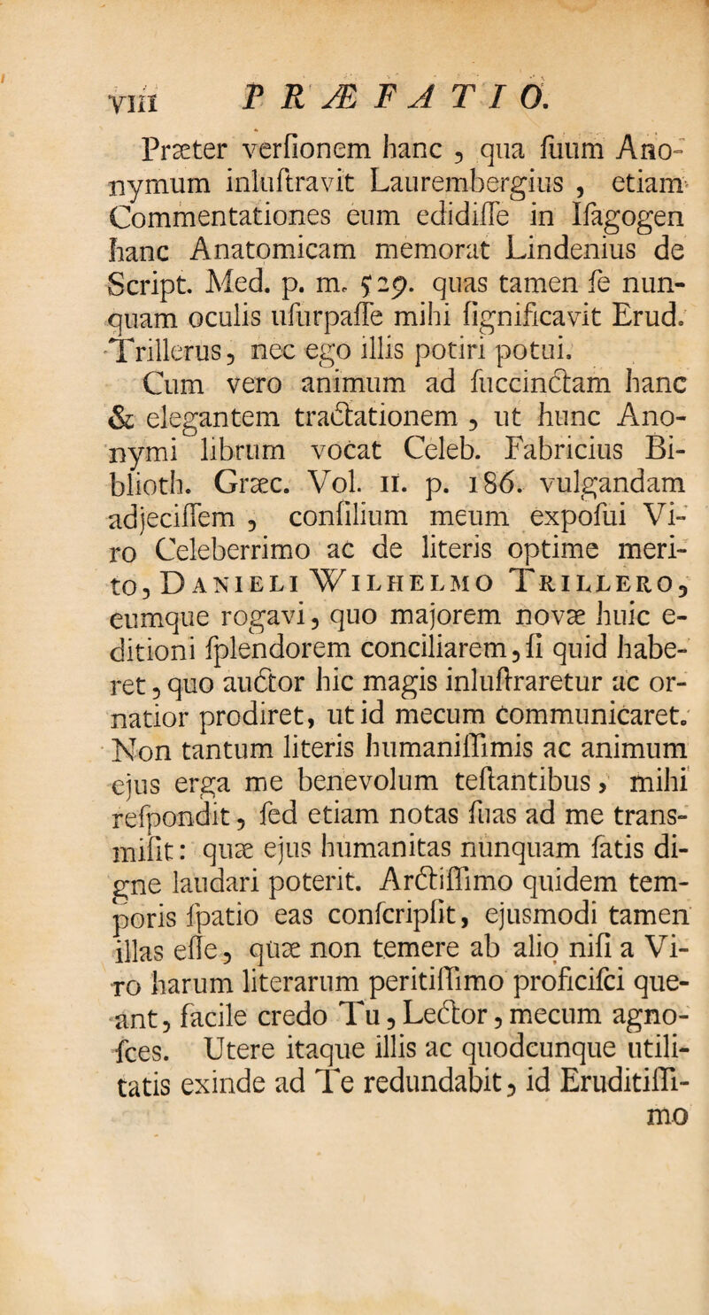 Praeter verfionem hanc , qua fuum Ano- nymum inluftravit Laurembergius , etiam Commentationes eum edidiile in Ifagogen hanc Anatomicam memorat Lindenius de Script. Med. p. m. J 29. quas tamen fe nun¬ quam oculis ufurpaffe mihi fignificavit Erud. Trillerus, nec ego illis potiri potui. Cum vero animum ad fuccinclam hanc & elegantem tradiationem , ut hunc Ano- nymi librum vocat Celeb. Fabricius Bi- blioth. Graec. Vol. 11. p. 186. vulgandam adjeciflem , coniilium meum expofui Vi¬ ro Celeberrimo ac de literis optime meri¬ to, Da NI ELI WlLHELMO Tr ILLERO, eumque rogavi, quo majorem novae huic e- ditioni fplendorem conciliarem, ii quid habe¬ ret , quo auctor hic magis inluftraretur ac or¬ natior prodiret, ut id mecum communicaret. Non tantum literis humaniffimis ac animum ejus erga me benevolum teftantibus, mihi refpondit, fed etiam notas ibas ad me trans¬ nubit : quae ejus humanitas nunquam fatis di¬ gne laudari poterit. Arftiffimo quidem tem¬ poris fpatio eas confcriplit, ejusmodi tamen illas eile, quae non temere ab alio niii a Vi¬ ro harum literarum peritiilimo proficifci que¬ ant, facile credo Tu, Leftor, mecum agno- fces. Utere itaque illis ac quodcunque utili¬ tatis exinde ad Te redundabit, id Eruditiffi- mo