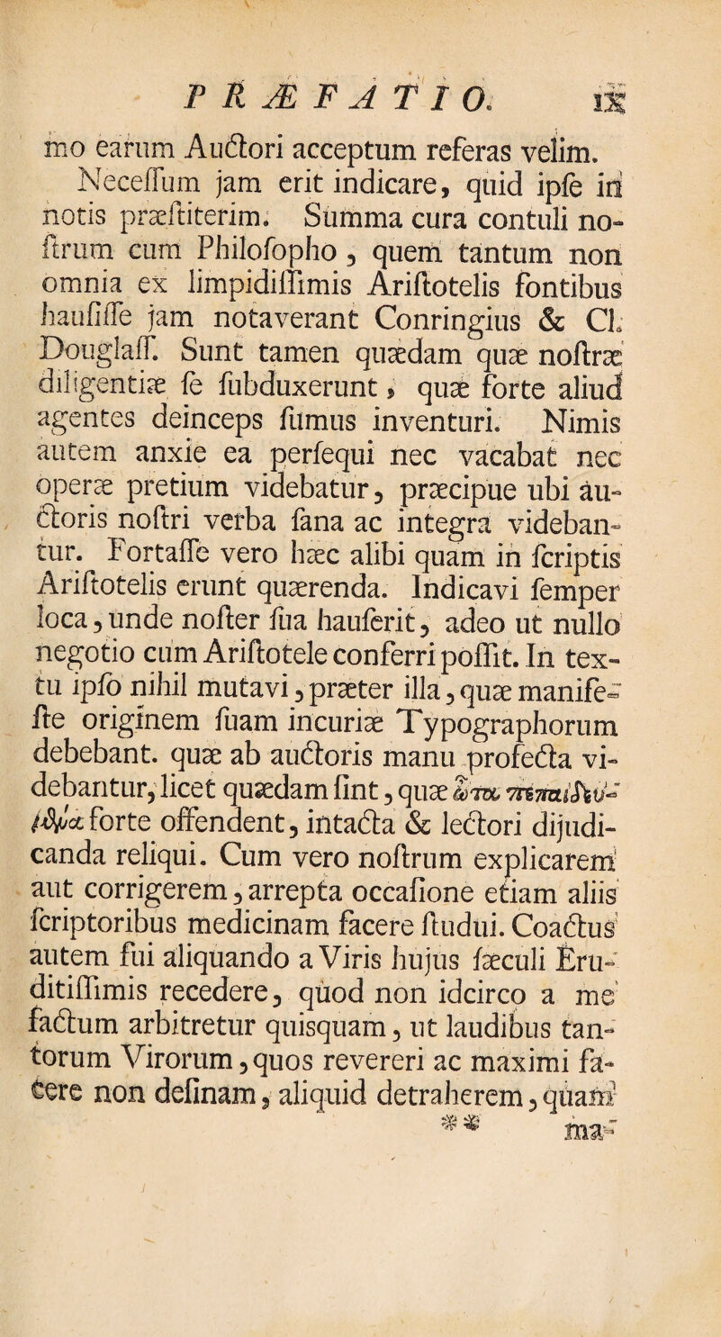 PROFATI rno earum Auitori acceptum referas velim. Neceffum jam erit indicare, quid ipfe id notis pneititerim. Summa cura contuli no- ftrum cum Philofopho, quem tantum non omnia ex limpidiffimis Ariftotelis fontibus hauflile jam notaverant Conringius & CL Douglaff. Sunt tamen quaedam quae noftrrc diligentiae ie fubduxerunt, quae forte aliud agentes deinceps fumus inventuri. Nimis autem anxie ea perfequi nec vacabat nec operae pretium videbatur, praecipue ubi au» ftoris noftri verba fana ac integra videban¬ tur. I ortafTe vero haec alibi quam in icriptis Ariftotelis erunt quaerenda. Indicavi femper loca,unde nofter iua hauierit, adeo ut nullo negotio cum Ariftotele conferri pofllt. In tex¬ tu ipio nihil mutavi,praeter illa,quaemanife-' fte originem fuam incuriae Typographorum debebant, quae ab auctoris manu profedta vi¬ debantur, licet quaedam iint, quae Itw Rtiz forte offendent, intacta & lectori dijudi¬ canda reliqui. Cum vero noitrum explicarem aut corrigerem, arrepta occaiione etiam aliis fcriptoribus medicinam facere itudui. Coaftus autem fui aliquando a Viris hujus faeculi Eru- ditiffimis recedere, quod non idcirco a me factum arbitretur quisquam, ut laudibus tan¬ torum Virorum,quos revereri ac maximi fa¬ tere non delinam, aliquid detraherem, quam*