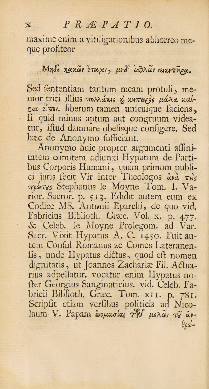 maxime enim a vitiligationibus abhorreo mc- que profiteor Kst&cov eTupw, μ?$ ecdAav ν&Μτν£μ0 Sed fententiam tantum meam protuli, me¬ mor triti illius cbus %} WX&ZJS μίλα 7ccd~ zk& εΤπζν. liberum tamen unicuique faciens * ii quid minus aptum aut congruum videa¬ tur, iftud damnare obelisque configere. Sed haec de Anonymo fufficiant. Anonymo huic propter argumenti affini¬ tatem comitem adjunxi Hypatum de Parti¬ bus Corporis Humani, quem primum publi¬ ci juris fecit Vir inter Theologos avi τβς Stephanus le Moyne Tom. I. Va¬ rior. Sacror . p. 5*13. Edidit autem eum ex Codice MS. Antonii Eparchi, de quo vid. Fabricius Biblioth. Graec. Vol. x. p. 477. & Celeb. le Moyne Prolegom. ad Var. Sacr. Vixit Hypatus A. C. 14.50. Fuit au¬ tem Conful Romanus ac Comes Lateranen- ils, unde Hypatus diftus, quod eft nomen dignitatis, ut Joannes Zachariae Fil. Adua- rius adpellatur. vocatur enim Hypatus no- fter Georgius Sanginaticius. vid. Celeb. Fa¬ bricii Biblioth. Graec. Tom. xn. p. ySr. Scripiit etiam verfibus politicis ad Nico¬ laum V. Papam ονομασίας T$S μζΑων τί αν- £W- 9