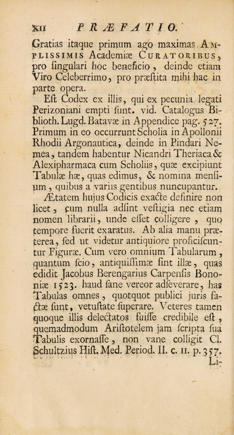 xu PRJEFATIO. Gratias itaque primum ago maximas Am¬ plissimis Academiae Curatoribus, pro fingulari hoc beneficio, deinde etiam Viro Celeberrimo, pro praefata mihi hac in parte opera. : Eft Codex ex illis, qui ex pecunia legati Perizoniani empti funt. vid. Catalogus Bi- blioth. Lugd. Batavae in A ppendice pag.) 27. Primum in eo occurrunt Scholia in Apollonii Rhodii Argonautica, deinde in Pindari Ne¬ mea, tandem habentur Nicandri Theriaca& Alexipharmaca cum Scholiis, quae excipiunt Tabulae hae, quas edimus, & nomina menii- um, quibus a variis gentibus nuncupantur. ALtatem hujus Codicis exade definire non licet , pum nulla adiint veftigia nec etiam nomen librarii, unde efTet colligere , quo tempore fuerit exaratus. Ab alia manu prae¬ terea, fed ut videtur antiquiore proficifcun- tur Figurae. Cum vero omnium Tabularum , quantum fcio, antiquiffimae fint illae, quas edidit Jacobus Berengarius Carpeniis Bono¬ niae i) 23. haud fane vereor adfeverare, has Tabulas omnes, quotquot publici juris fa- dae funt, vetuftate fuperare. Veteres tamen quoque illis delectatos fuilfe credibile eil , quemadmodum Ariftotelem jam feripta fua Tabulis exornaffe, non vane colligit Cl. Schultzius Hiil. Med. Period. II. c. 11. p. 3 5· ^ V-, ,u ·>..·!·'- ·■· ' * - ' ' ' 'Lj.