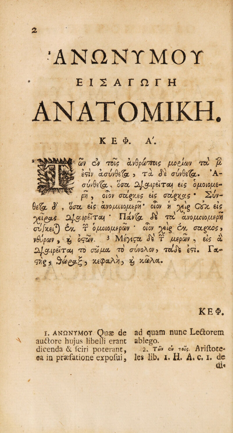 'ΑΝΩΝΥΜΟΥ ΕΙΣΑΓΩΓΗ ΑΝΑΤΟΜΙΚΗ. ... 1 Κ Ε Φ. Α'. 1 -.··· J , V? '' ων ci τοις ίνβρω'ήΐΐζ μοαίών τα μ Ι^ιν ασυνθί^ο > Tol σύνθβΊί. *Α- , oW CtJ&ip&Toui εΐζ ομοιομι* ρνι j ο7ον σνίξΥΛς άς crag^s * Σιίν- 0e& <ί , oW €4$ ίνομχ·ιομι&ρ>)' οΐον i j^lg QOc etV y7ipa$ Sd&tp&Tcvt * riocy^c cffc' ra ανομοιομερή r Ί\ Z ‘ μ r ~ . ^ \ -» cvjyuij θ% τ ομοιομερών οιον ^ΐξ οκ, σας/χζ > νίΐραν, ^ οτ£κ< 3 Μ 27490, Λ' τ /ttepSv , e<V ά ^xJcpipfiATauj όό σώμα το σύνολον> Toih \<η· Γχ·* g?Jg* κεφαλή) ^ κ,αλα. ι. ανώντμοτ Quae de audore hujus libelli erane dicenda & fciri poterant, ©a in prsefatione expofui* ΚΕΦ. ad quam nunc Le&orem ablego. 2. τ*» ον τοίς. Ariilote» les lib. i. Η. A. c. i. de dio